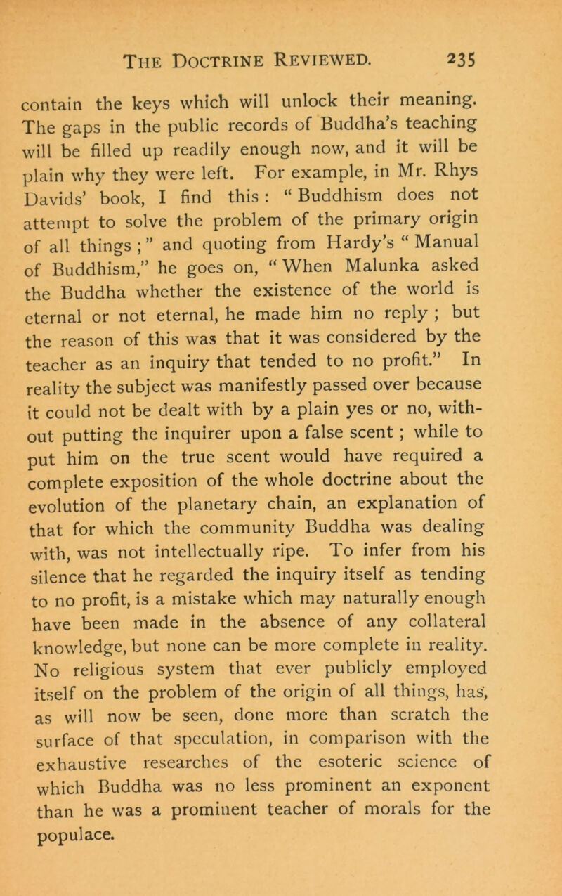 contain the keys which will unlock their meaning. The gaps in the public records of Buddha’s teaching will be filled up readily enough now, and it will be plain why they were left. For example, in Mr. Rhys Davids’ book, I find this : “ Buddhism does not attempt to solve the problem of the primary origin of all things;” and quoting from Hardy’s “ Manual of Buddhism,” he goes on, “When Malunka asked the Buddha whether the existence of the world is eternal or not eternal, he made him no reply ; but the reason of this was that it was considered by the teacher as an inquiry that tended to no profit.” In reality the subject was manifestly passed over because it could not be dealt with by a plain yes or no, with- out putting the inquirer upon a false scent; while to put him on the true scent would have required a complete exposition of the whole doctrine about the evolution of the planetary chain, an explanation of that for which the community Buddha was dealing with, was not intellectually ripe. To infer from his silence that he regarded the inquiry itself as tending to no profit, is a mistake which may naturally enough have been made in the absence of any collateral knowledge, but none can be more complete in reality. No religious system that ever publicly employed itself on the problem of the origin of all things, has, as will now be seen, done more than scratch the surface of that speculation, in comparison with the exhaustive researches of the esoteric science of which Buddha was no less prominent an exponent than he was a prominent teacher of morals for the populace.