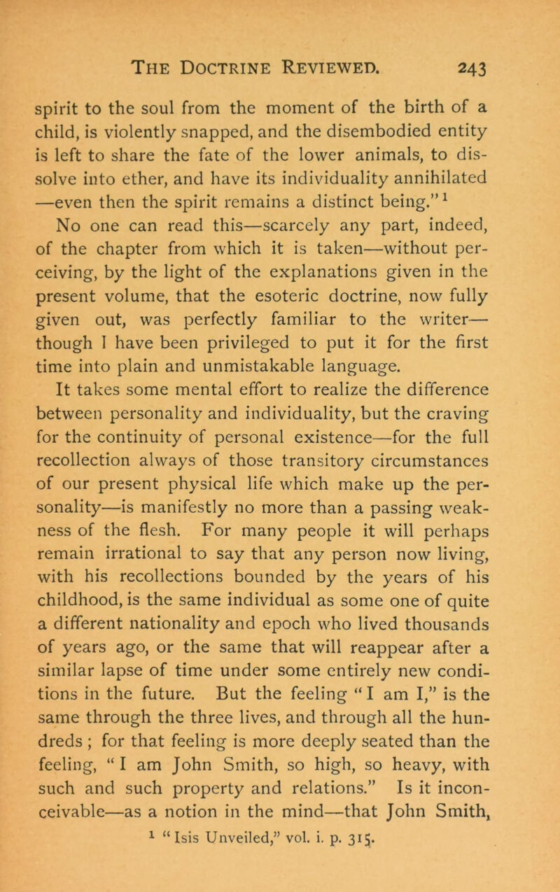 spirit to the soul from the moment of the birth of a child, is violently snapped, and the disembodied entity is left to share the fate of the lower animals, to dis- solve into ether, and have its individuality annihilated —even then the spirit remains a distinct being.”1 No one can read this—scarcely any part, indeed, of the chapter from which it is taken—without per- ceiving, by the light of the explanations given in the present volume, that the esoteric doctrine, now fully given out, was perfectly familiar to the writer— though I have been privileged to put it for the first time into plain and unmistakable language. It takes some mental effort to realize the difference between personality and individuality, but the craving for the continuity of personal existence—for the full recollection always of those transitory circumstances of our present physical life which make up the per- sonality—is manifestly no more than a passing weak- ness of the flesh. For many people it will perhaps remain irrational to say that any person now living, with his recollections bounded by the years of his childhood, is the same individual as some one of quite a different nationality and epoch who lived thousands of years ago, or the same that will reappear after a similar lapse of time under some entirely new condi- tions in the future. But the feeling “ I am I,” is the same through the three lives, and through all the hun- dreds ; for that feeling is more deeply seated than the feeling, “I am John Smith, so high, so heavy, with such and such property and relations.” Is it incon- ceivable—as a notion in the mind—that John Smith, 1 “ Isis Unveiled,” vol. i. p. 315.