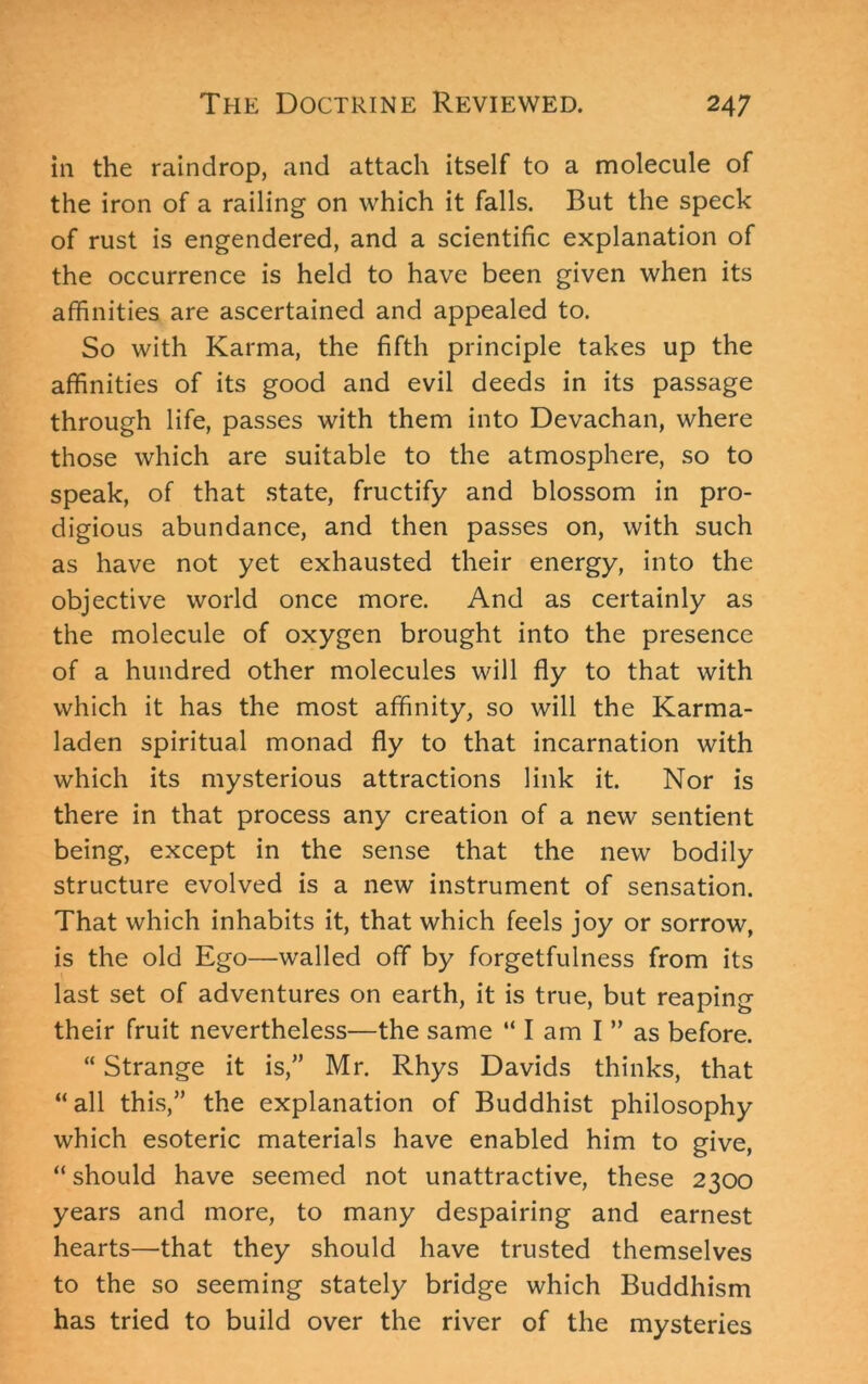 in the raindrop, and attach itself to a molecule of the iron of a railing on which it falls. But the speck of rust is engendered, and a scientific explanation of the occurrence is held to have been given when its affinities are ascertained and appealed to. So with Karma, the fifth principle takes up the affinities of its good and evil deeds in its passage through life, passes with them into Devachan, where those which are suitable to the atmosphere, so to speak, of that state, fructify and blossom in pro- digious abundance, and then passes on, with such as have not yet exhausted their energy, into the objective world once more. And as certainly as the molecule of oxygen brought into the presence of a hundred other molecules will fly to that with which it has the most affinity, so will the Karma- laden spiritual monad fly to that incarnation with which its mysterious attractions link it. Nor is there in that process any creation of a new sentient being, except in the sense that the new bodily structure evolved is a new instrument of sensation. That which inhabits it, that which feels joy or sorrow, is the old Ego—walled off by forgetfulness from its last set of adventures on earth, it is true, but reaping their fruit nevertheless—the same “ I am I ” as before. “ Strange it is,” Mr. Rhys Davids thinks, that “all this,” the explanation of Buddhist philosophy which esoteric materials have enabled him to give, “ should have seemed not unattractive, these 2300 years and more, to many despairing and earnest hearts—that they should have trusted themselves to the so seeming stately bridge which Buddhism has tried to build over the river of the mysteries