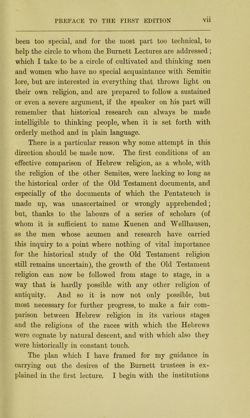 been too special, and for the most part too technical, to help the circle to whom the Burnett Lectures are addressed ; which I take to be a circle of cultivated and thinking men and women who have no special acquaintance with Semitic lore, but are interested in everything that throws light on their own religion, and are prepared to follow a sustained or even a severe argument, if the speaker on his part will remember that historical research can always be made intelligible to thinking people, when it is set forth with orderly method and in plain language. There is a particular reason why some attempt in this direction should be made now. The first conditions of an effective comparison of Hebrew religion, as a whole, with the religion of the other Semites, were lacking so long as the historical order of the Old Testament documents, and especially of the documents of which the Pentateuch is made up, was unascertained or wrongly apprehended; but, thanks to the labours of a series of scholars (of whom it is sufficient to name Kuenen and Wellhausen, as the men whose acumen and research have carried this inquiry to a point where nothing of vital importance for the historical study of the Old Testament religion still remains uncertain), the growth of the Old Testament religion can now be followed from stage to stage, in a way that is hardly possible with any other religion of antiquity. And so it is now not only possible, but most necessary for further progress, to make a fair com- parison between Hebrew religion in its various stages and the religions of the races with which the Hebrews were cognate by natural descent, and with which also they were historically in constant touch. The plan which I have framed for my guidance in carrying out the desires of the Burnett trustees is ex- plained in the first lecture. I begin with the institutions