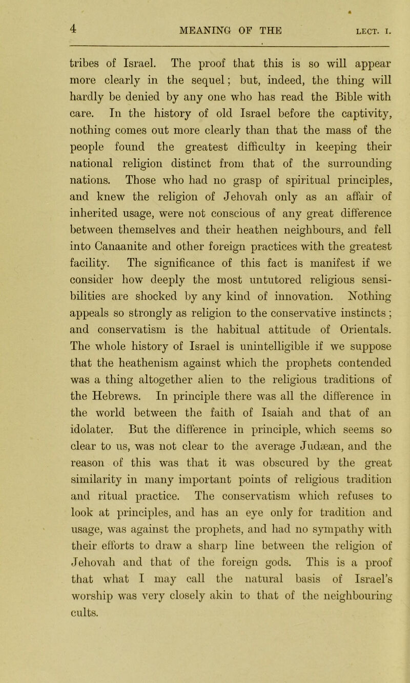 LECT. I. tribes of Israel. The proof that this is so will appear more clearly in the sequel; but, indeed, the thing will hardly be denied by any one who has read the Bible with care. In the history of old Israel before the captivity, nothing comes out more clearly than that the mass of the people found the greatest difficulty in keeping their national religion distinct from that of the surrounding nations. Those who had no grasp of spiritual principles, and knew the religion of Jehovah only as an affair of inherited usage, were not conscious of any great difference between themselves and their heathen neighbours, and fell into Canaanite and other foreign practices with the greatest facility. The significance of this fact is manifest if we consider how deeply the most untutored religious sensi- bilities are shocked by any kind of innovation. Nothing appeals so strongly as religion to the conservative instincts; and conservatism is the habitual attitude of Orientals. The whole history of Israel is unintelligible if we suppose that the heathenism against which the prophets contended was a thing altogether alien to the religious traditions of the Hebrews. In principle there was all the difference in the world between the faith of Isaiah and that of an idolater. But the difference in principle, which seems so clear to us, was not clear to the average Judaean, and the reason of this was that it was obscured by the great similarity in many important points of religious tradition and ritual practice. The conservatism which refuses to look at principles, and has an eye only for tradition and usage, was against the prophets, and had no sympathy with their efforts to draw a sharp line between the religion of Jehovah and that of the foreign gods. This is a proof that what I may call the natural basis of Israel’s worship was very closely akin to that of the neighbouring cults.