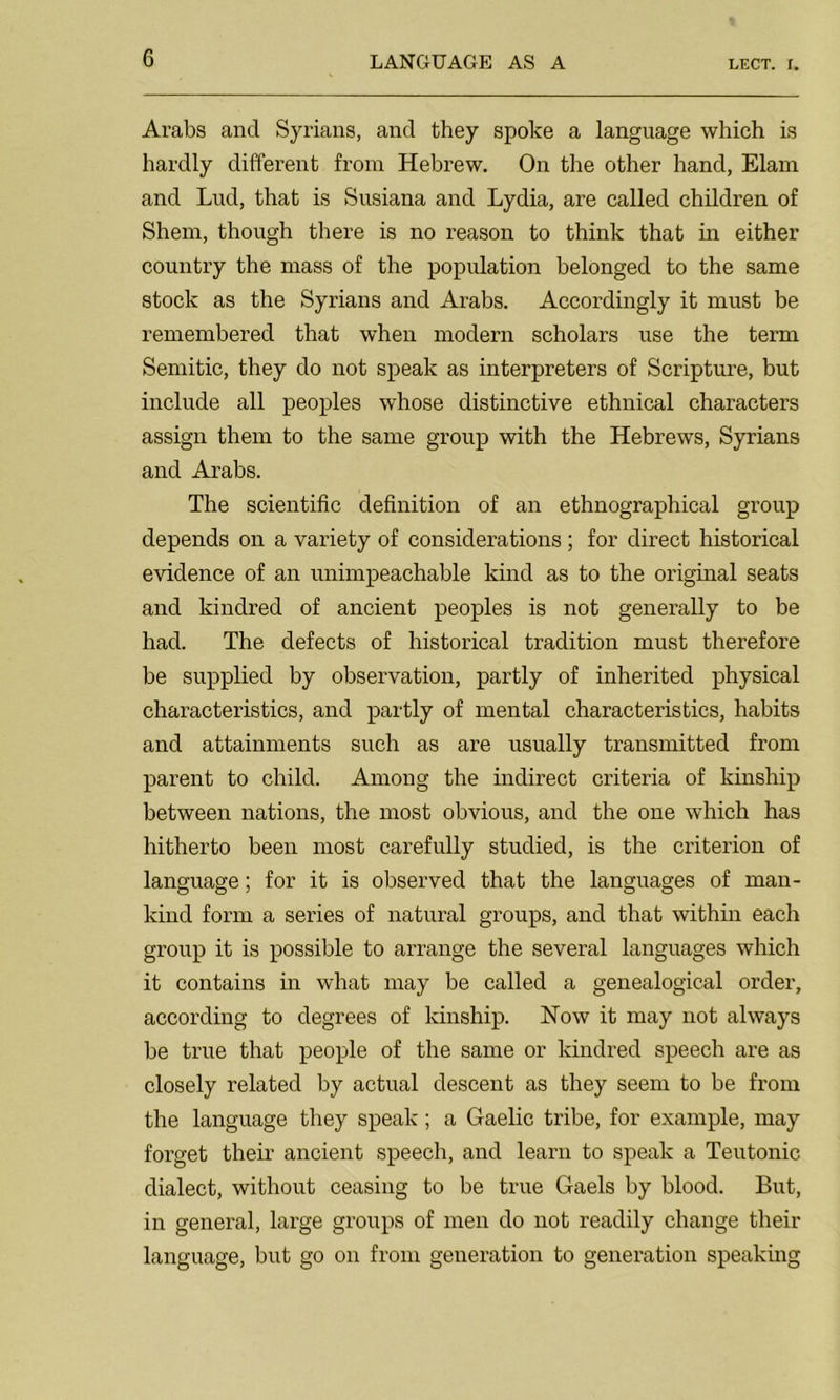 LECT. r. Arabs and Syrians, and they spoke a language which is hardly different from Hebrew. On the other hand, Elam and Lud, that is Susiana and Lydia, are called children of Shem, though there is no reason to think that in either country the mass of the population belonged to the same stock as the Syrians and Arabs. Accordingly it must be remembered that when modern scholars use the term Semitic, they do not speak as interpreters of Scripture, but include all peoples whose distinctive ethnical characters assign them to the same group with the Hebrews, Syrians and Arabs. The scientific definition of an ethnographical group depends on a variety of considerations ; for direct historical evidence of an unimpeachable kind as to the original seats and kindred of ancient peoples is not generally to be had. The defects of historical tradition must therefore be supplied by observation, partly of inherited physical characteristics, and partly of mental characteristics, habits and attainments such as are usually transmitted from parent to child. Among the indirect criteria of kinship between nations, the most obvious, and the one which has hitherto been most carefully studied, is the criterion of language; for it is observed that the languages of man- kind form a series of natural groups, and that within each group it is possible to arrange the several languages which it contains in what may be called a genealogical order, according to degrees of kinship. Now it may not always be true that people of the same or kindred speech are as closely related by actual descent as they seem to be from the language they speak; a Gaelic tribe, for example, may forget their ancient speech, and learn to speak a Teutonic dialect, without ceasing to be true Gaels by blood. But, in general, large groups of men do not readily change their language, but go on from generation to generation speaking