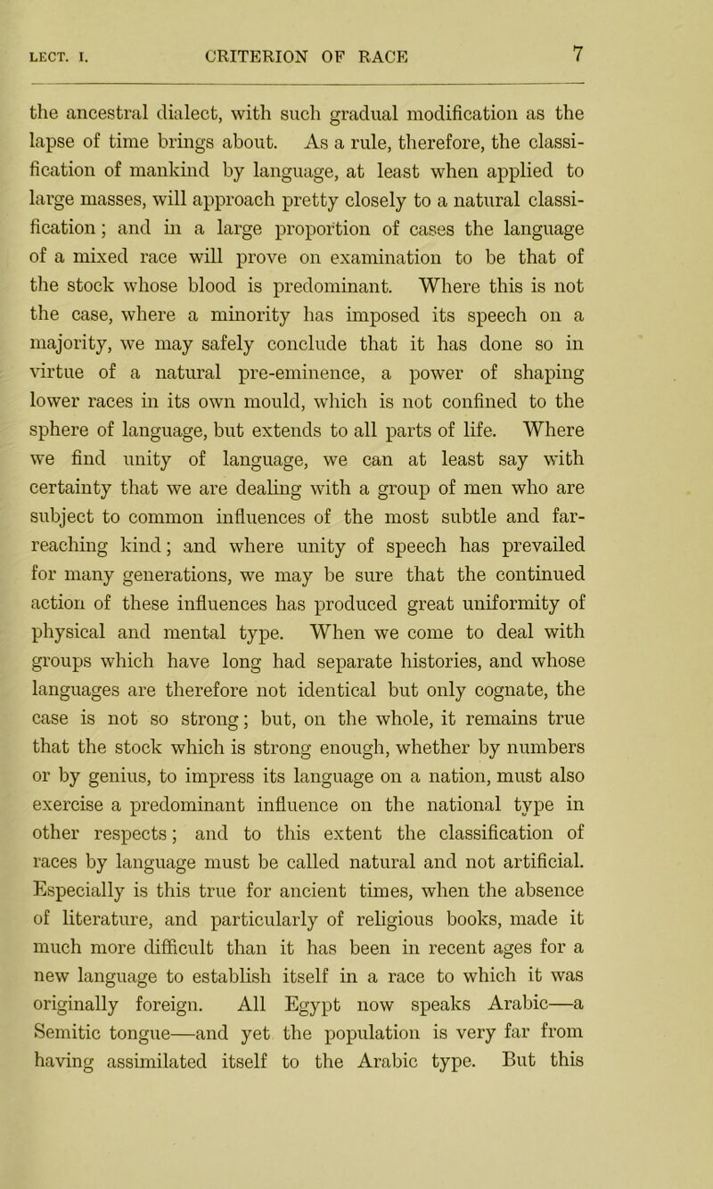 the ancestral dialect, with such gradual modification as the lapse of time brings about. As a rule, therefore, the classi- fication of mankind by language, at least when applied to large masses, will approach pretty closely to a natural classi- fication ; and in a large proportion of cases the language of a mixed race will prove on examination to be that of the stock whose blood is predominant. Where this is not the case, where a minority has imposed its speech on a majority, we may safely conclude that it has done so in virtue of a natural pre-eminence, a power of shaping lower races in its own mould, which is not confined to the sphere of language, but extends to all parts of life. Where we find unity of language, we can at least say with certainty that we are dealing with a group of men who are subject to common influences of the most subtle and far- reaching kind; and where unity of speech has prevailed for many generations, we may be sure that the continued action of these influences has produced great uniformity of physical and mental type. When we come to deal with groups which have long had separate histories, and whose languages are therefore not identical but only cognate, the case is not so strong; but, on the whole, it remains true that the stock which is strong enough, whether by numbers or by genius, to impress its language on a nation, must also exercise a predominant influence on the national type in other respects; and to this extent the classification of races by language must be called natural and not artificial. Especially is this true for ancient times, when the absence of literature, and particularly of religious books, made it much more difficult than it has been in recent ages for a new language to establish itself in a race to which it was originally foreign. All Egypt now speaks Arabic—a Semitic tongue—and yet the population is very far from having assimilated itself to the Arabic type. But this