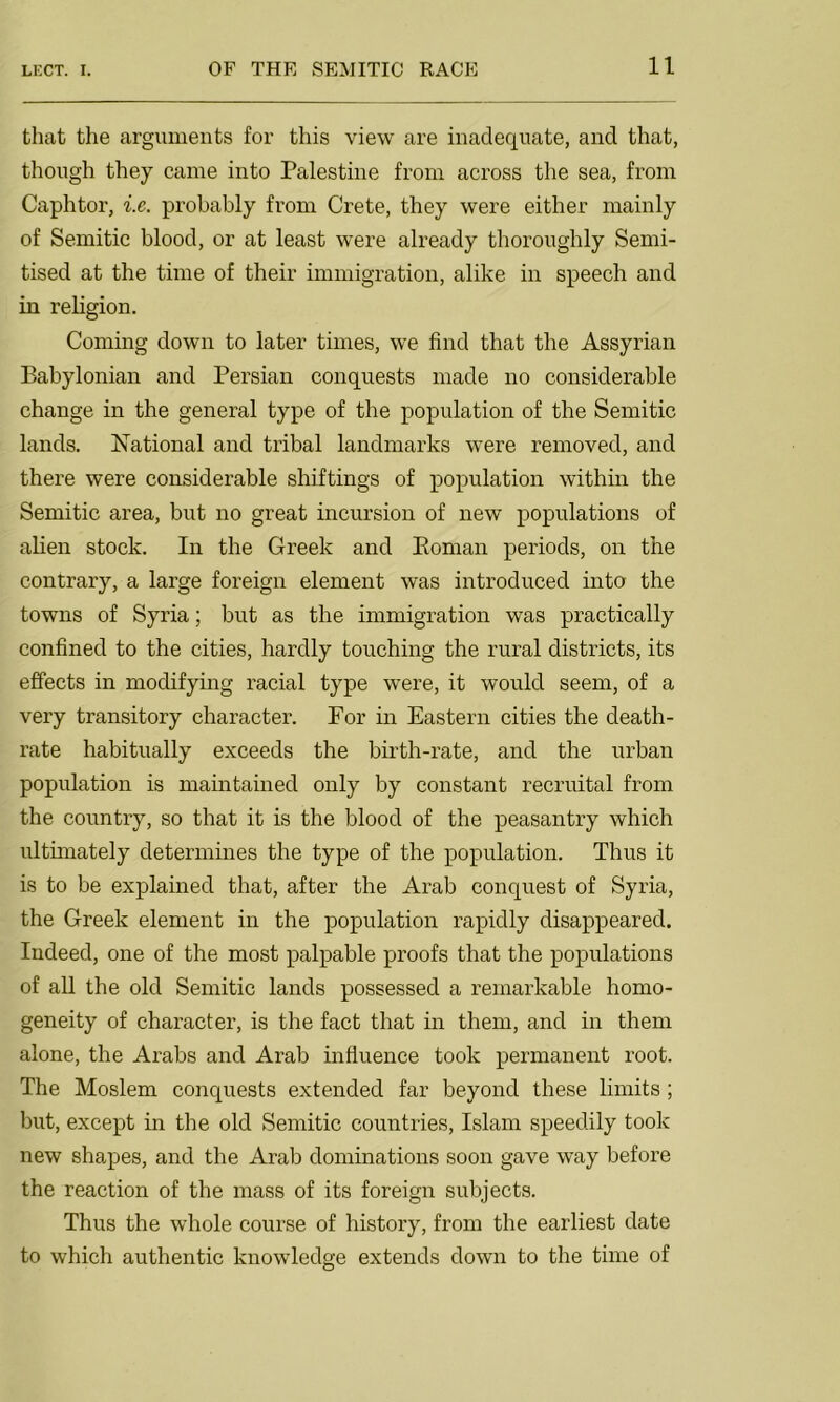 that the arguments for this view are inadequate, and that, though they came into Palestine from across the sea, from Caphtor, i.e. probably from Crete, they were either mainly of Semitic blood, or at least were already thoroughly Semi- tised at the time of their immigration, alike in speech and in religion. Coming down to later times, we find that the Assyrian Babylonian and Persian conquests made no considerable change in the general type of the population of the Semitic lands. National and tribal landmarks were removed, and there were considerable shiftings of population within the Semitic area, but no great incursion of new populations of alien stock. In the Greek and Eornan periods, on the contrary, a large foreign element was introduced into the towns of Syria; but as the immigration was practically confined to the cities, hardly touching the rural districts, its effects in modifying racial type were, it would seem, of a very transitory character. For in Eastern cities the death- rate habitually exceeds the birth-rate, and the urban population is maintained only by constant recruital from the country, so that it is the blood of the peasantry which ultimately determines the type of the population. Thus it is to be explained that, after the Arab conquest of Syria, the Greek element in the population rapidly disappeared. Indeed, one of the most palpable proofs that the populations of all the old Semitic lands possessed a remarkable homo- geneity of character, is the fact that in them, and in them alone, the Arabs and Arab influence took permanent root. The Moslem conquests extended far beyond these limits ; but, except in the old Semitic countries, Islam speedily took new shapes, and the Arab dominations soon gave way before the reaction of the mass of its foreign subjects. Thus the whole course of history, from the earliest date to which authentic knowledge extends down to the time of