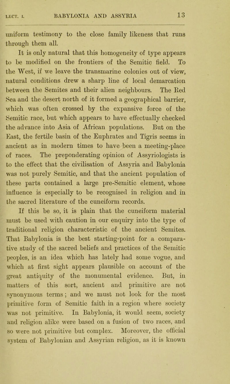 uniform testimony to the close family likeness that runs through them all. It is only natural that this homogeneity of type appears to be modified on the frontiers of the Semitic field. To the West, if we leave the transmarine colonies out of view, natural conditions drew a sharp line of local demarcation between the Semites and their alien neighbours. The Bed Sea and the desert north of it formed a geographical barrier, which was often crossed by the expansive force of the Semitic race, but which appears to have effectually checked the advance into Asia of African populations. But on the East, the fertile basin of the Euphrates and Tigris seems in ancient as in modern times to have been a meeting-place of races. The preponderating opinion of Assyriologists is to the effect that the civilisation of Assyria and Babylonia was not purely Semitic, and that the ancient population of these parts contained a large pre-Semitic element, whose influence is especially to be recognised in religion and in the sacred literature of the cuneiform records. If this be so, it is plain that the cuneiform material must be used with caution in our enquiry into the type of traditional religion characteristic of the ancient Semites. That Babylonia is the best starting-point for a compara- tive study of the sacred beliefs and practices of the Semitic peoples, is an idea which has lately had some vogue, and which at first sight appears plausible on account of the great antiquity of the monumental evidence. But, in matters of this sort, ancient and primitive are not synonymous terms ; and we must not look for the most primitive form of Semitic faith in a region where society was not primitive. In Babylonia, it would seem, society and religion alike were based on a fusion of two races, and so were not primitive but complex. Moreover, the official system of Babylonian and Assyrian religion, as it is known