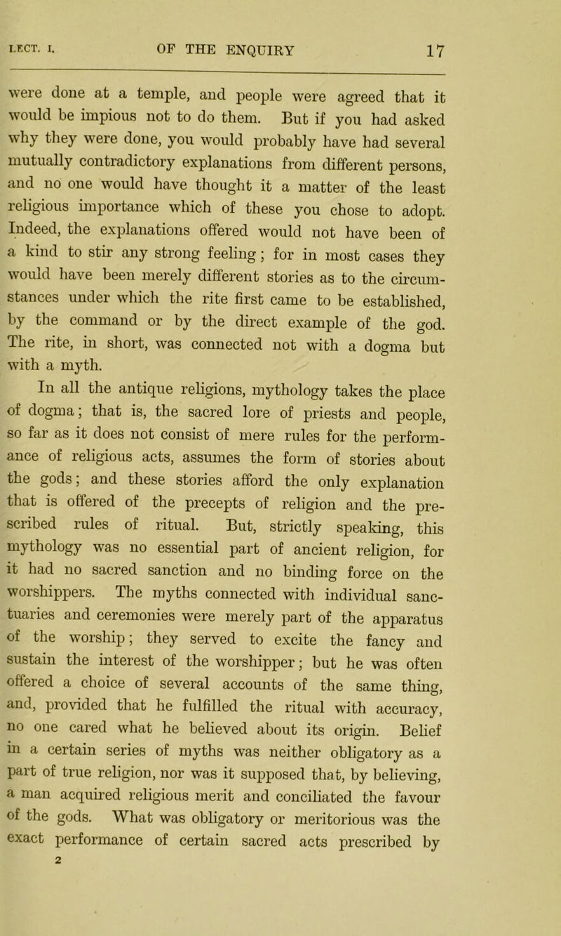 were done at a temple, and people were agreed that it would be impious not to do them. But if you had asked why they were done, you would probably have had several mutually contradictory explanations from different persons, and no one would have thought it a matter of the least religious importance which of these you chose to adopt. Indeed, the explanations offered would not have been of a kind to stir any strong feeling; for in most cases they would have been merely different stories as to the circum- stances under which the rite first came to be established, by the command or by the direct example of the god. The rite, in short, was connected not with a dogma but with a myth. In all the antique religions, mythology takes the place of dogma; that is, the sacred lore of priests and people, so far as it does not consist of mere rules for the perform- ance of religious acts, assumes the form of stories about the gods; and these stories afford the only explanation that is offered of the precepts of religion and the pre- scribed rules of ritual. But, strictly speaking, this mythology was no essential part of ancient religion, for it had no sacred sanction and no binding force on the worshippers. The myths connected with individual sanc- tuaries and ceremonies were merely part of the apparatus of the worship; they served to excite the fancy and sustain the interest of the worshipper; but he was often offered a choice of several accounts of the same thin0, and, provided that he fulfilled the ritual with accuracy, no one cared what he believed about its origin. Belief in a certain series of myths was neither obligatory as a part of true religion, nor was it supposed that, by believing, a man acquired religious merit and conciliated the favour of the gods. What was obligatory or mexitorious was the exact performance of certain sacred acts prescribed by