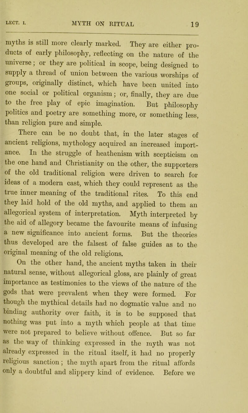 ni} ths is still more clearly marked. They are either pro- ducts of early philosophy, reflecting on the nature of the universe, or they are political in scope, being designed to supply a thread of union between the various worships of groups, originally distinct, which have been united into one social or political organism; or, finally, they are due to the free play of epic imagination. But philosophy politics and poetry are something more, or something less, than religion pure and simple. There can be no doubt that, in the later stages of ancient religions, mythology acquired an increased import- ance. In the struggle of heathenism with scepticism on the one hand and Christianity on the other, the supporters of the old traditional religion were driven to search for ideas of a modern cast, which they could represent as the true inner meaning of the traditional rites. To this end they laid hold of the old myths, and applied to them an allegorical system of interpretation. Myth interpreted by the aid of allegory became the favourite means of infusing a new significance into ancient forms. But the theories thus developed are the falsest of false guides as to the original meaning of the old religions. On the other hand, the ancient myths taken in their natural sense, without allegorical gloss, are plainly of great importance as testimonies to the views of the nature of the gods that were prevalent when they were formed. Bor though the mythical details had no dogmatic value and no binding authority over faith, it is to be supposed that nothing was put into a myth which people at that time were not prepared to believe without offence. But so far as the way of thinking expressed in the myth was not already expressed in the ritual itself, it had no properly religious sanction; the myth apart from the ritual affords only a doubtful and slippery kind of evidence. Before we