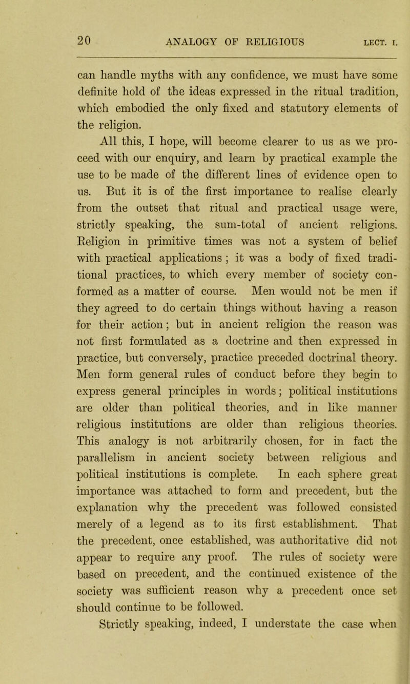 can handle myths with any confidence, we must have some definite hold of the ideas expressed in the ritual tradition, which embodied the only fixed and statutory elements of the religion. All this, I hope, will become clearer to us as we pro- ceed with our enquiry, and learn by practical example the use to be made of the different lines of evidence open to us. But it is of the first importance to realise clearly from the outset that ritual and practical usage were, strictly speaking, the sum-total of ancient religions. Beligion in primitive times was not a system of belief with practical applications ; it was a body of fixed tradi- tional practices, to which every member of society con- formed as a matter of course. Men would not be men if they agreed to do certain things without having a reason for their action; but in ancient religion the reason was not first formulated as a doctrine and then expressed in practice, but conversely, practice preceded doctrinal theory. Men form general rules of conduct before they begin to express general principles in words; political institutions are older than political theories, and in like manner religious institutions are older than religious theories. This analogy is not arbitrarily chosen, for in fact the parallelism in ancient society between religious and political institutions is complete. In each sphere great importance was attached to form and precedent, but the explanation why the precedent was followed consisted merely of a legend as to its first establishment. That the precedent, once established, was authoritative did not appear to require any proof. The rules of society were based on precedent, and the continued existence of the society was sufficient reason why a precedent once set should continue to be followed. Strictly speaking, indeed, I understate the case when