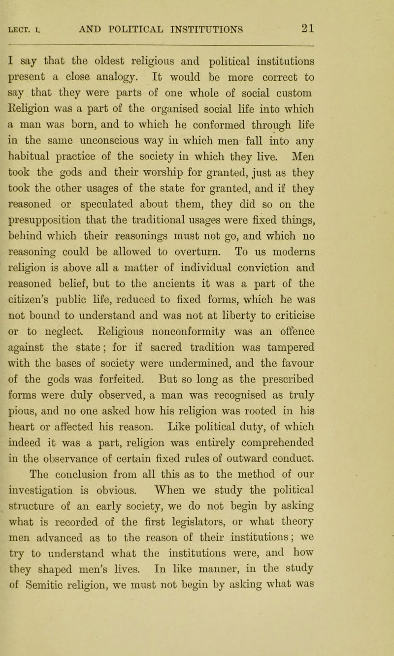 I say that the oldest religious and political institutions present a close analogy. It would be more correct to say that they were parts of one whole of social custom Religion was a part of the organised social life into which a man was born, and to which he conformed through life in the same unconscious way in which men fall into any habitual practice of the society in which they live. Men took the gods and their worship for granted, just as they took the other usages of the state for granted, and if they reasoned or speculated about them, they did so on the presupposition that the traditional usages were fixed things, behind which their reasonings must not go, and which no reasoning could be allowed to overturn. To us moderns religion is above all a matter of individual conviction and reasoned belief, but to the ancients it was a part of the citizen’s public life, reduced to fixed forms, which he was not bound to understand and was not at liberty to criticise or to neglect. Religious nonconformity was an offence against the state; for if sacred tradition was tampered with the bases of society were undermined, and the favour of the gods was forfeited. But so long as the prescribed forms were duly observed, a man was recognised as truly pious, and no one asked how his religion was rooted in his heart or affected his reason. Like political duty, of which indeed it was a part, religion was entirely comprehended in the observance of certain fixed rules of outward conduct. The conclusion from all this as to the method of our investigation is obvious. When we study the political structure of an early society, we do not begin by asking what is recorded of the first legislators, or what theory men advanced as to the reason of their institutions; we try to understand what the institutions were, and how they shaped men’s lives. In like manner, in the study of Semitic religion, we must not begin by asking what was