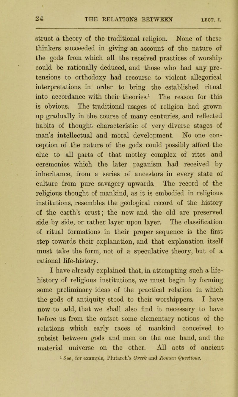struct a theory of the traditional religion. None of these thinkers succeeded in giving an account of the nature of the gods from which all the received practices of worship could be rationally deduced, and those who had any pre- tensions to orthodoxy had recourse to violent allegorical interpretations in order to bring the established ritual into accordance with their theories.1 The reason for this is obvious. The traditional usages of religion had grown up gradually in the course of many centuries, and reflected habits of thought characteristic of very diverse stages of man’s intellectual and moral development. No one con- ception of the nature of the gods could possibly afford the clue to all parts of that motley complex of rites and ceremonies which the later paganism had received by inheritance, from a series of ancestors in every state of culture from pure savagery upwards. The record of the religious thought of mankind, as it is embodied in religious institutions, resembles the geological record of the history of the earth’s crust; the new and the old are preserved side by side, or rather layer upon layer. The classification of ritual formations in their proper sequence is the first step towards their explanation, and that explanation itself must take the form, not of a speculative theory, but of a rational life-history. I have already explained that, in attempting such a life- history of religious institutions, we must begin by forming some preliminary ideas of the practical relation in which the gods of antiquity stood to their worshippers. I have now to add, that we shall also find it necessary to have before us from the outset some elementary notions of the relations which early races of mankind conceived to subsist between gods and men on the one hand, and the material universe on the other. All acts of ancient 1 See, for example, Plutarch's Greek and Roman Questions.