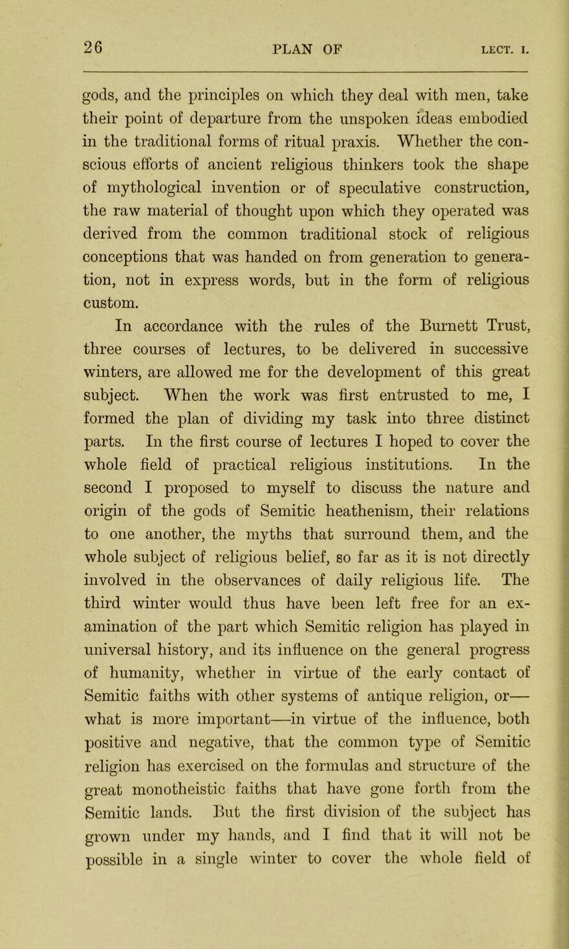 gods, and the principles on which they deal with men, take their point of departure from the unspoken ideas embodied in the traditional forms of ritual praxis. Whether the con- scious efforts of ancient religious thinkers took the shape of mythological invention or of speculative construction, the raw material of thought upon which they operated was derived from the common traditional stock of religious conceptions that was handed on from generation to genera- tion, not in express words, but in the form of religious custom. In accordance with the rules of the Burnett Trust, three courses of lectures, to be delivered in successive winters, are allowed me for the development of this great subject. When the work was first entrusted to me, I formed the plan of dividing my task into three distinct parts. In the first course of lectures I hoped to cover the whole field of practical religious institutions. In the second I proposed to myself to discuss the nature and origin of the gods of Semitic heathenism, their relations to one another, the myths that surround them, and the whole subject of religious belief, so far as it is not directly involved in the observances of daily religious life. The third winter would thus have been left free for an ex- amination of the part which Semitic religion has played in universal history, and its influence on the general progress of humanity, whether in virtue of the early contact of Semitic faiths with other systems of antique religion, or— what is more important—in virtue of the influence, both positive and negative, that the common type of Semitic religion has exercised on the formulas and structure of the great monotheistic faiths that have gone forth from the Semitic lands. But the first division of the subject has grown under my hands, and I find that it will not be possible in a single winter to cover the whole field of