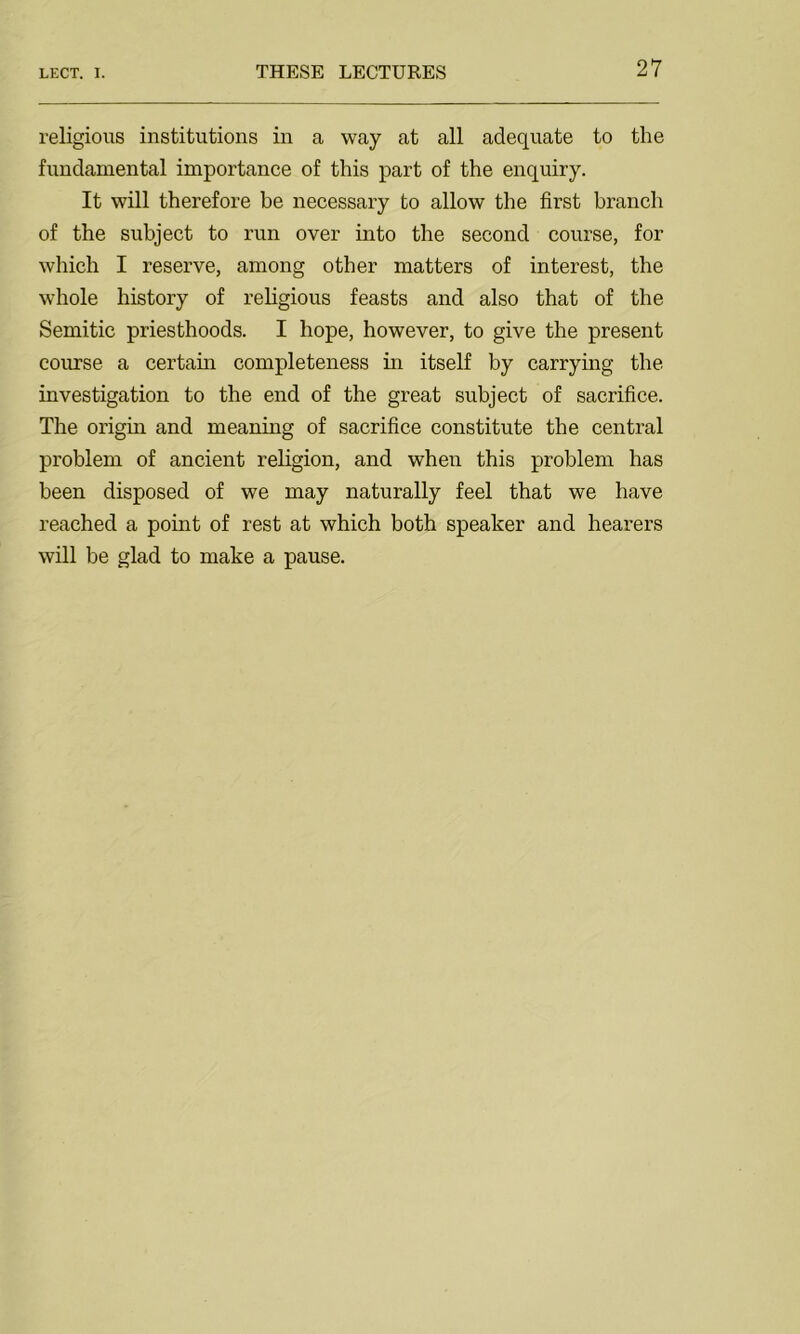 religious institutions in a way at all adequate to the fundamental importance of this part of the enquiry. It will therefore be necessary to allow the first branch of the subject to run over into the second course, for which I reserve, among other matters of interest, the whole history of religious feasts and also that of the Semitic priesthoods. I hope, however, to give the present course a certain completeness in itself by carrying the investigation to the end of the great subject of sacrifice. The origin and meaning of sacrifice constitute the central problem of ancient religion, and when this problem has been disposed of we may naturally feel that we have reached a point of rest at which both speaker and hearers will be glad to make a pause.
