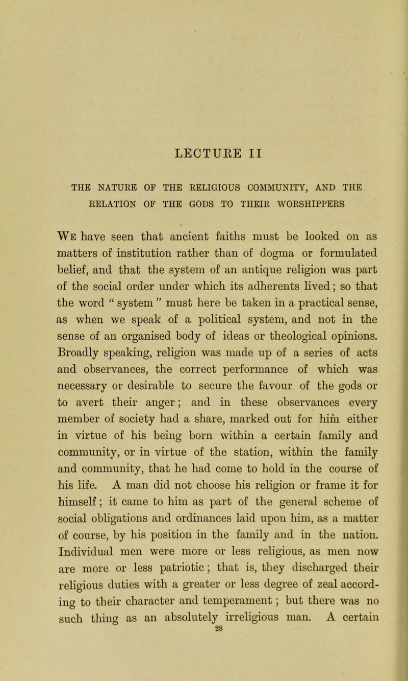 LECTUEE II THE NATURE OF THE RELIGIOUS COMMUNITY, AND THE RELATION OF THE GODS TO THEIR WORSHIPPERS We have seen that ancient faiths must be looked on as matters of institution rather than of dogma or formulated belief, and that the system of an antique religion was part of the social order under which its adherents lived; so that the word “ system ” must here be taken in a practical sense, as when we speak of a political system, and not in the sense of an organised body of ideas or theological opinions. Broadly speaking, religion was made up of a series of acts and observances, the correct performance of which was necessary or desirable to secure the favour of the gods or to avert their anger; and in these observances every member of society had a share, marked out for him either in virtue of his being born within a certain family and community, or in virtue of the station, within the family and community, that he had come to hold in the course of his life. A man did not choose his religion or frame it for himself; it came to him as part of the general scheme of social obligations and ordinances laid upon him, as a matter of course, by his position in the family and in the nation. Individual men were more or less religious, as men now are more or less patriotic; that is, they discharged their religious duties with a greater or less degree of zeal accord- ing to their character and temperament; but there was no such thing as an absolutely irreligious man. A certain