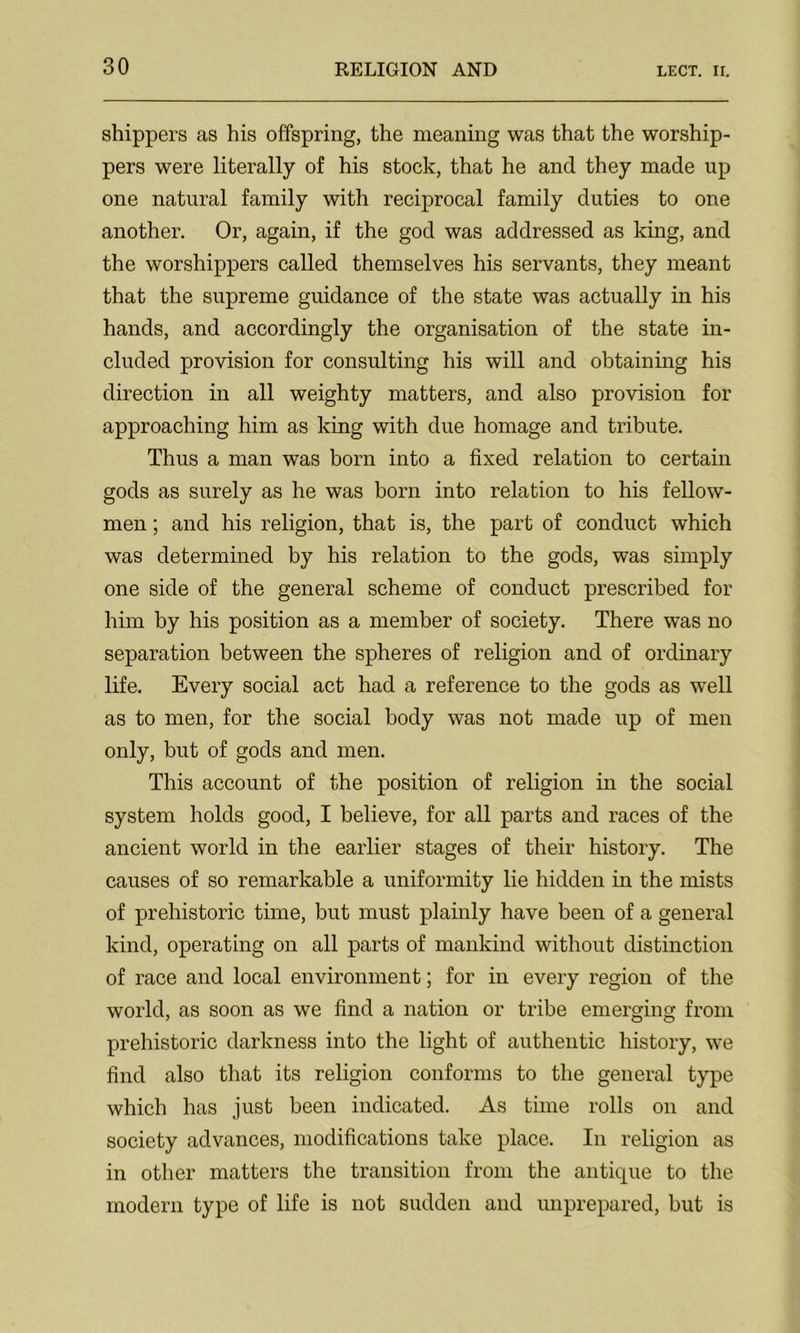 shippers as his offspring, the meaning was that the worship- pers were literally of his stock, that he and they made up one natural family with reciprocal family duties to one another. Or, again, if the god was addressed as king, and the worshippers called themselves his servants, they meant that the supreme guidance of the state was actually in his hands, and accordingly the organisation of the state in- cluded provision for consulting his will and obtaining his direction in all weighty matters, and also provision for approaching him as king with due homage and tribute. Thus a man was born into a fixed relation to certain gods as surely as he was born into relation to his fellow- men ; and his religion, that is, the part of conduct which was determined by his relation to the gods, was simply one side of the general scheme of conduct prescribed for him by his position as a member of society. There was no separation between the spheres of religion and of ordinary life. Every social act had a reference to the gods as well as to men, for the social body was not made up of men only, but of gods and men. This account of the position of religion in the social system holds good, I believe, for all parts and races of the ancient world in the earlier stages of their history. The causes of so remarkable a uniformity lie hidden in the mists of prehistoric time, but must plainly have been of a general kind, operating on all parts of mankind without distinction of race and local environment; for in every region of the world, as soon as we find a nation or tribe emerging from prehistoric darkness into the light of authentic history, we find also that its religion conforms to the general type which has just been indicated. As time rolls on and society advances, modifications take place. In religion as in other matters the transition from the antique to the modern type of life is not sudden and unprepared, but is