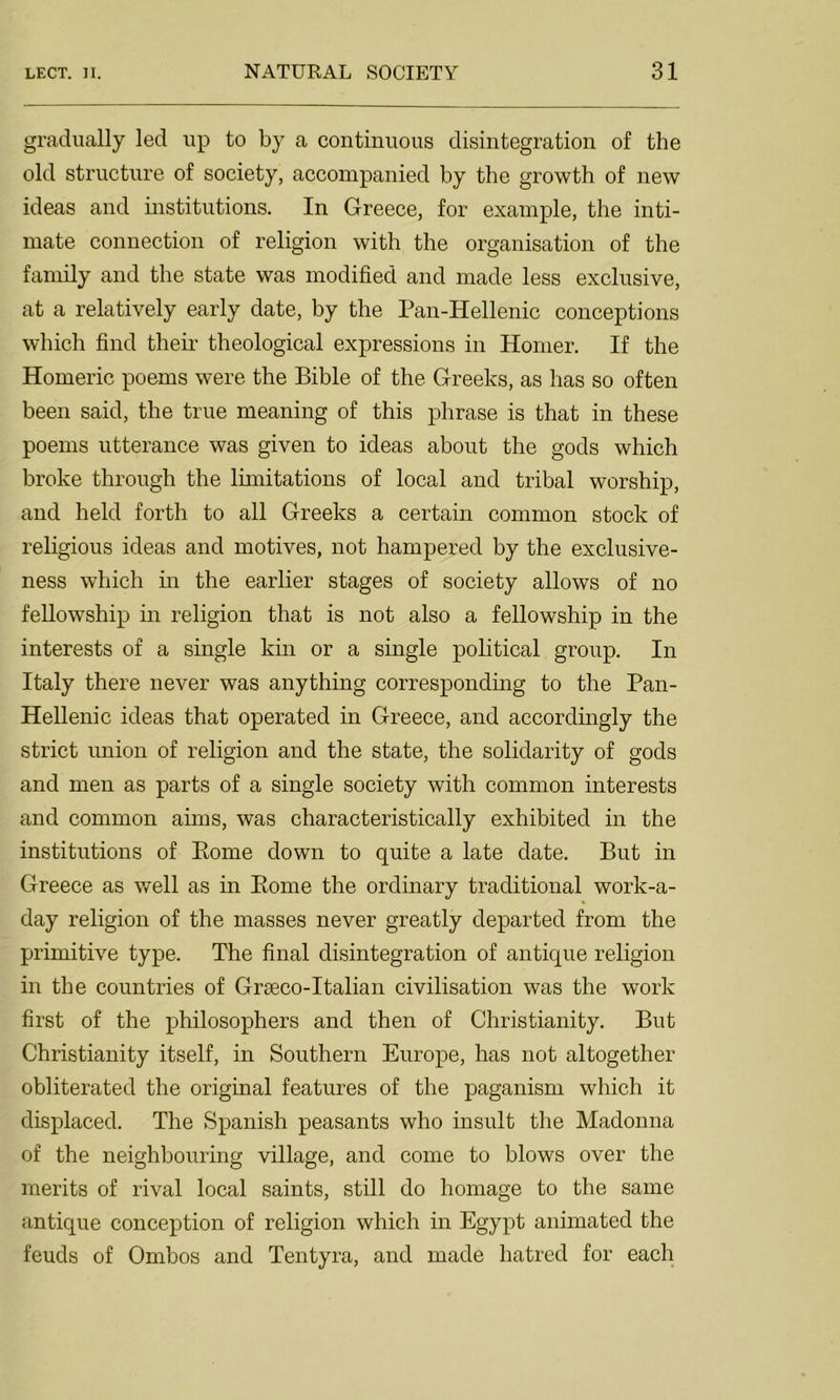 gradually led up to by a continuous disintegration of the old structure of society, accompanied by the growth of new ideas and institutions. In Greece, for example, the inti- mate connection of religion with the organisation of the family and the state was modified and made less exclusive, at a relatively early date, by the Pan-Iiellenic conceptions which find their theological expressions in Homer. If the Homeric poems were the Bible of the Greeks, as has so often been said, the true meaning of this phrase is that in these poems utterance was given to ideas about the gods which broke through the limitations of local and tribal worship, and held forth to all Greeks a certain common stock of religious ideas and motives, not hampered by the exclusive- ness which in the earlier stages of society allows of no fellowship in religion that is not also a fellowship in the interests of a single kin or a single political group. In Italy there never was anything corresponding to the Pan- Hellenic ideas that operated in Greece, and accordingly the strict union of religion and the state, the solidarity of gods and men as parts of a single society with common interests and common aims, was characteristically exhibited in the institutions of Pome down to quite a late date. But in Greece as well as in Rome the ordinary traditional work-a- day religion of the masses never greatly departed from the primitive type. The final disintegration of antique religion in the countries of Graeco-Italian civilisation was the work first of the philosophers and then of Christianity. But Christianity itself, in Southern Europe, has not altogether obliterated the original features of the paganism which it displaced. The Spanish peasants who insult the Madonna of the neighbouring village, and come to blows over the merits of rival local saints, still do homage to the same antique conception of religion which in Egypt animated the feuds of Ombos and Tentyra, and made hatred for each