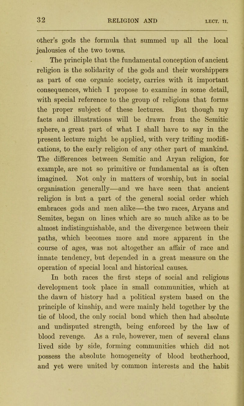 other’s gods the formula that summed up all the local jealousies of the two towns. The principle that the fundamental conception of ancient religion is the solidarity of the gods and their worshippers as part of one organic society, carries with it important consequences, which I propose to examine in some detail, with special reference to the group of religions that forms the proper subject of these lectures. But though my facts and illustrations will be drawn from the Semitic sphere, a great part of what I shall have to say in the present lecture might be applied, with very trifling modifi- cations, to the early religion of any other part of mankind. The differences between Semitic and Aryan religion, for example, are not so primitive or fundamental as is often imagined. Not only in matters of worship, but in social organisation generally—and we have seen that ancient religion is but a part of the general social order which embraces gods and men alike—the two races, Aryans and Semites, began on lines which are so much alike as to be almost indistinguishable, and the divergence between then’ paths, which becomes more and more apparent in the course of ages, was not altogether an affair of race and innate tendency, but depended in a great measure on the operation of special local and historical causes. In both races the first steps of social and religious development took place in small communities, which at the dawn of history had a political system based on the principle of kinship, and were mainly held together by the tie of blood, the only social bond which then had absolute and undisputed strength, being enforced by the law of blood revenge. As a rule, however, men of several clans lived side by side, forming communities which did not possess the absolute homogeneity of blood brotherhood, and yet were united by common interests and the habit
