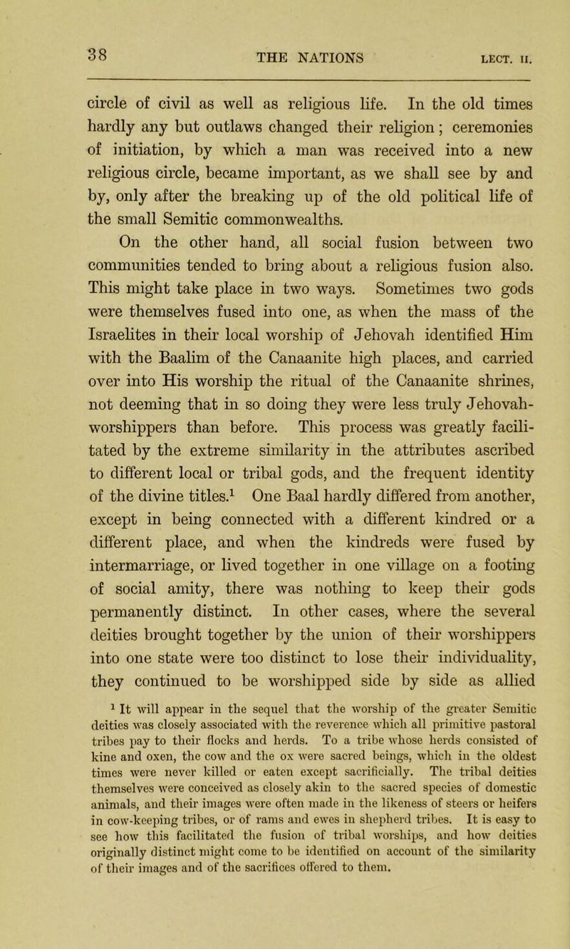 circle of civil as well as religious life. In the old times hardly any but outlaws changed their religion; ceremonies of initiation, by which a man was received into a new religious circle, became important, as we shall see by and by, only after the breaking up of the old political life of the small Semitic commonwealths. On the other hand, all social fusion between two communities tended to bring about a religious fusion also. This might take place in two ways. Sometimes two gods were themselves fused into one, as when the mass of the Israelites in their local worship of Jehovah identified Him with the Baalim of the Canaanite high places, and carried over into His worship the ritual of the Canaanite shrines, not deeming that in so doing they were less truly Jehovah- worshippers than before. This process was greatly facili- tated by the extreme similarity in the attributes ascribed to different local or tribal gods, and the frequent identity of the divine titles.1 One Baal hardly differed from another, except in being connected with a different kindred or a different place, and when the kindreds were fused by intermarriage, or lived together in one village on a footing of social amity, there was nothing to keep their gods permanently distinct. In other cases, where the several deities brought together by the union of their worshippers into one state were too distinct to lose their individuality, they continued to be worshipped side by side as allied 1 It will appear in tlie sequel that the worship of the greater Semitic deities was closely associated with the reverence which all primitive pastoral tribes pay to their flocks and herds. To a tribe whose herds consisted of kine and oxen, the cow and the ox were sacred beings, which in the oldest times were never killed or eaten except sacrificially. The tribal deities themselves were conceived as closely akin to the sacred species of domestic animals, and their images were often made in the likeness of steers or heifers in cow-keeping tribes, or of rams and ewes in shepherd tribes. It is easy to see how this facilitated the fusion of tribal worships, and how deities originally distinct might come to be identified on account of the similarity of their images and of the sacrifices offered to them.