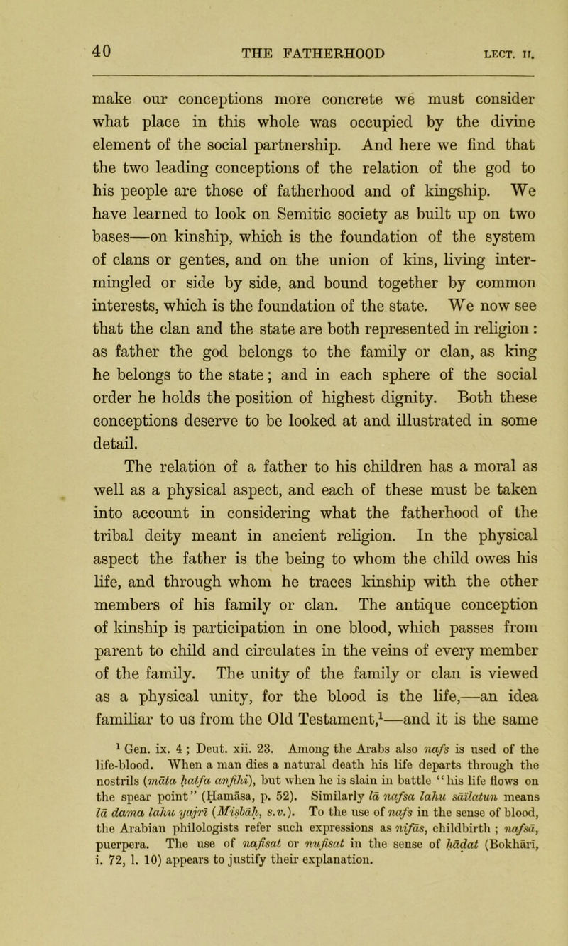 make our conceptions more concrete we must consider what place in this whole was occupied by the divine element of the social partnership. And here we find that the two leading conceptions of the relation of the god to his people are those of fatherhood and of kingship. We have learned to look on Semitic society as built up on two bases—on kinship, which is the foundation of the system of clans or gentes, and on the union of kins, living inter- mingled or side by side, and bound together by common interests, which is the foundation of the state. We now see that the clan and the state are both represented in religion : as father the god belongs to the family or clan, as king he belongs to the state; and in each sphere of the social order he holds the position of highest dignity. Both these conceptions deserve to be looked at and illustrated in some detail. The relation of a father to his children has a moral as well as a physical aspect, and each of these must be taken into account in considering what the fatherhood of the tribal deity meant in ancient religion. In the physical aspect the father is the being to whom the child owes his life, and through whom he traces kinship with the other members of his family or clan. The antique conception of kinship is participation in one blood, which passes from parent to child and circulates in the veins of every member of the family. The unity of the family or clan is viewed as a physical unity, for the blood is the life,—an idea familiar to us from the Old Testament,1—and it is the same 1 Gen. ix. 4 ; Deut. xii. 23. Among the Arabs also nafs is used of the life-blood. When a man dies a natural death his life departs through the nostrils (mdta hat/a avfihi), but when he is slain in battle “his life flows on the spear point” (Hamasa, p. 52). Similarly Id nafsa laJm sailatun means Id darna lahu yajrl {Misbah, s.v.). To the use of nafs in the sense of blood, the Arabian philologists refer such expressions as nifas, childbirth ; nafsa, puerpera. The use of nafisat or nufsat in the sense of hadat (Bokhan, i. 72, 1. 10) appears to justify their explanation.