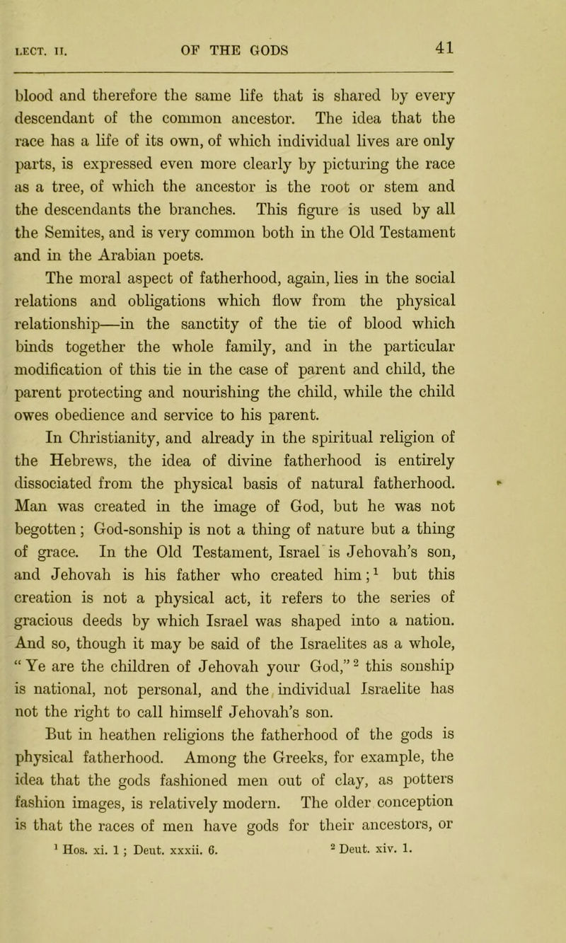blood and therefore the same life that is shared by every descendant of the common ancestor. The idea that the race has a life of its own, of which individual lives are only parts, is expressed even more clearly by picturing the race as a tree, of which the ancestor is the root or stem and the descendants the branches. This figure is used by all the Semites, and is very common both in the Old Testament and in the Arabian poets. The moral aspect of fatherhood, again, lies in the social relations and obligations which flow from the physical relationship—in the sanctity of the tie of blood which binds together the whole family, and in the particular modification of this tie in the case of parent and child, the parent protecting and nourishing the child, while the child owes obedience and service to his parent. In Christianity, and already in the spiritual religion of the Hebrews, the idea of divine fatherhood is entirely dissociated from the physical basis of natural fatherhood. Man was created in the image of God, but he was not begotten; God-sonship is not a thing of nature but a thing of grace. In the Old Testament, Israel is Jehovah’s son, and Jehovah is his father who created him;1 but this creation is not a physical act, it refers to the series of gracious deeds by which Israel was shaped into a nation. And so, though it may be said of the Israelites as a whole, “Ye are the children of Jehovah your God,”2 this sonship is national, not personal, and the individual Israelite has not the right to call himself Jehovah’s son. But in heathen religions the fatherhood of the gods is physical fatherhood. Among the Greeks, for example, the idea that the gods fashioned men out of clay, as potters fashion images, is relatively modern. The older conception is that the races of men have gods for their ancestors, or 1 Hos. xi. 1 ; Deut. xxxii. 6. 2 Deut. xiv. 1.