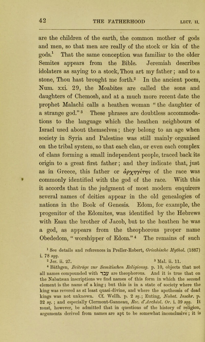 are the children of the earth, the common mother of gods and men, so that men are really of the stock or kin of the gods.1 That the same conception was familiar to the older Semites appears from the Bible. Jeremiah describes idolaters as saying to a stock, Thou art my father; and to a stone, Thou hast brought me forth.2 In the ancient poem, Num, xxi. 29, the Moabites are called the sons and daughters of Chemosh, and at a much more recent date the prophet Malachi calls a heathen woman “ the daughter of a strange god.”3 These phrases are doubtless accommoda- tions to the language which the heathen neighbours of Israel used about themselves; they belong to an age when society in Syria and Palestine was still mainly organised on the tribal system, so that each clan, or even each complex of clans forming a small independent people, traced back its origin to a great first father; and they indicate that, just as in Greece, this father or of the race was commonly identified with the god of the race. With this it accords that in the judgment of most modern enquirers several names of deities appear in the old genealogies of nations in the Book of Genesis. Edom, for example, the progenitor of the Edomites, was identified by the Hebrews with Esau the brother of Jacob, but to the heathen he was a god, as appears from the theophorous proper name Obededom, “ worshipper of Edom.”4 The remains of such 1 See details and references in Preller-Robert, Gricchischc Mythol. (1887) i. 78 sqq. 2 Jer. ii. 27. 3 Mai. ii. 11. 4 Biitligen, Bcitracjc zur Semitischcn Religionsg. p. 10, objects that not all names compounded with are theophorous. And it is true that on the Nabataean inscriptions we find names of this form in which the second element is the name of a king; but this is in a state of society where the king was revered as at least quasi-divine, and where the apotheosis of dead kings was not unknown. Cf. Wellh. p. 2 sq.; Euting, Nabat. Inschr. p. 32 sq. ; and especially Clermont-Ganneau, Rcc. d’Archiol. Or. i. 39 sqq. It must, however, be admitted that in questions of the history of religion, arguments derived from names are apt to be somewhat inconclusive; it is