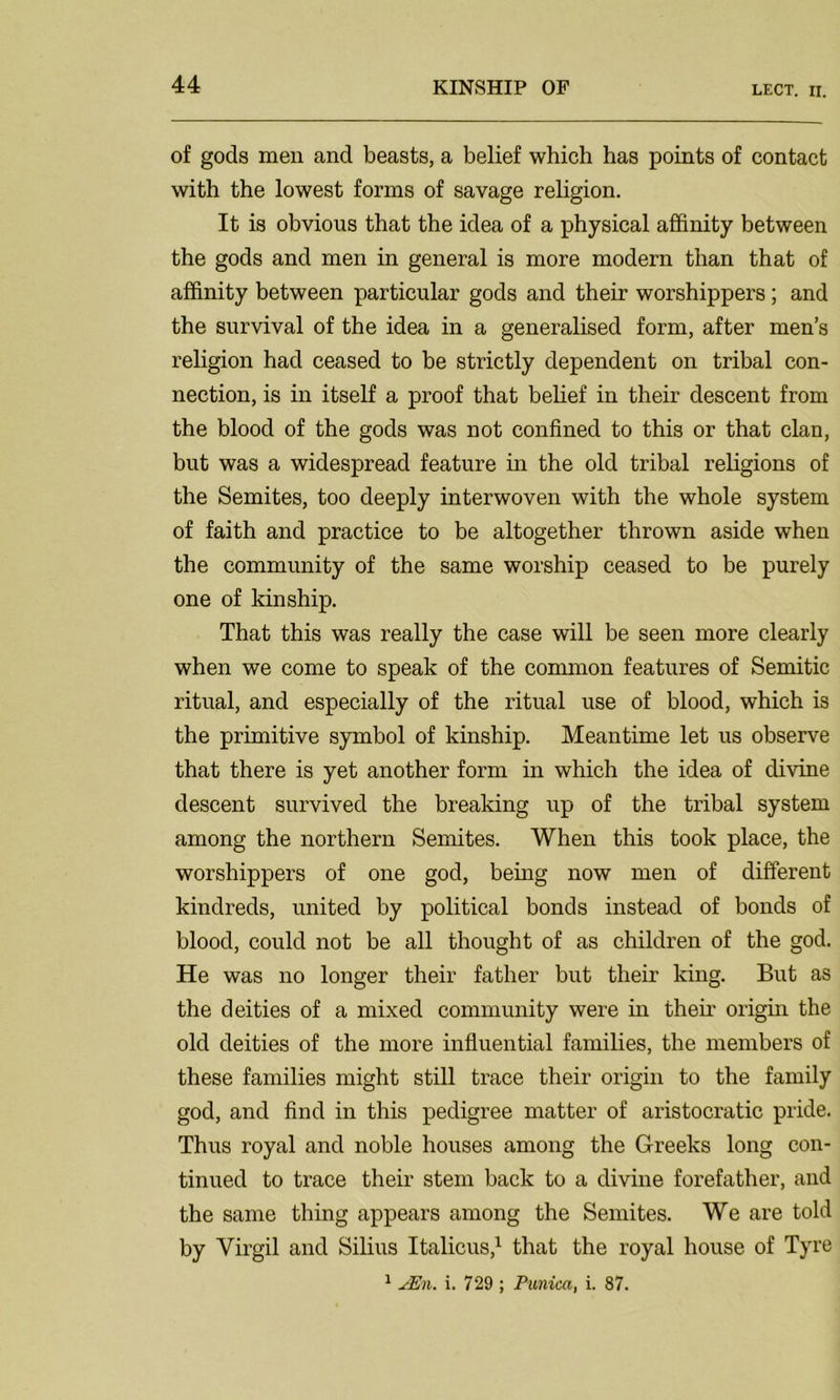 of gods men and beasts, a belief which has points of contact with the lowest forms of savage religion. It is obvious that the idea of a physical affinity between the gods and men in general is more modern than that of affinity between particular gods and their worshippers; and the survival of the idea in a generalised form, after men’s religion had ceased to be strictly dependent on tribal con- nection, is in itself a proof that belief in their descent from the blood of the gods was not confined to this or that clan, but was a widespread feature in the old tribal religions of the Semites, too deeply interwoven with the whole system of faith and practice to be altogether thrown aside when the community of the same worship ceased to be purely one of kinship. That this was really the case will be seen more clearly when we come to speak of the common features of Semitic ritual, and especially of the ritual use of blood, which is the primitive symbol of kinship. Meantime let us observe that there is yet another form in which the idea of divine descent survived the breaking up of the tribal system among the northern Semites. When this took place, the worshippers of one god, being now men of different kindreds, united by political bonds instead of bonds of blood, could not be all thought of as children of the god. He was no longer their father but their king. But as the deities of a mixed community were in then* origin the old deities of the more influential families, the members of these families might still trace their origin to the family god, and find in this pedigree matter of aristocratic pride. Thus royal and noble houses among the Greeks long con- tinued to trace their stem back to a divine forefather, and the same thing appears among the Semites. We are told by Virgil and Silius Italicus,1 that the royal house of Tyre 1 JEn. i. 729 ; Tunica, i. 87.