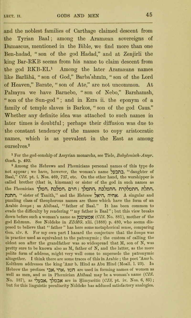 and the noblest families of Carthage claimed descent from the Tyrian Baal; among the Aramaean sovereigns of Damascus, mentioned in the Bible, we find more than one Ben-hadad, “ son of the god Hadad,” and at Zenjirli the king Bar-RKB seems from his name to claim descent from the god BKB-EL.1 Among the later Aramaeans names like Barlaha, “ son of God,” Barba'shmln, “ son of the Lord of Heaven,” Barate, “ son of Ate,” are not uncommon. At Palmyra we have Barnebo, “ son of Nebo,” Barshamsh, “ son of the Sun-god ”; and in Ezra ii. the eponym of a family of temple slaves is Barkos, “ son of the god Caus.” Whether any definite idea was attached to such names in later times is doubtful; perhaps their diffusion was due to the constant tendency of the masses to copy aristocratic names, which is as prevalent in the East as among ourselves.2 1 For the god-sonsliip of Assyrian monarchs, see Tiele, Babylonisch-Assyr. Gesch. p. 492. 2 Among the Hebrews and Phoenicians personal names of this type do not appear; we have, however, the woman’s name bjnnn, “ daughter of Baal,” CIS. pt. i. Nos. 469, 727, etc. On the other hand, the worshipper is called brother (that is, kinsman) or sister of the god in such names as the Phoenician -|tan, rotari, mn; ^cnn, rntem mptann, r6nn, n:nn, “ sister of Tanith,” and the Hebrew ^NTI, HTIN- A singular and puzzling class of theophorous names are those which have the form of an Arabic konya; as Abibaal, “father of Baal.” It has been common to evade the difficulty by rendering “ my father is Baal” ; but this view breaks down before such a woman’s name as JDtPNttN (CIS. No. 881), mother of the god Eshmun. See Noldeke in ZDMG. xlii. (1888) p. 480, who seems dis- posed to believe that “ father ” has here some metaphorical sense, comparing Gen. xlv. 8. For my own part I hazard the conjecture that the konya was in practice used as equivalent to the patronymic ; the custom of calling the eldest son after the grandfather was so widespread that M, son of N, was pretty sure to be known also as M, father of N, and the latter, as the more polite form of address, might very well come to supersede the patronymic altogether. I think there are some traces of this in Arabic ; the poet 'Amr b. Kolthum addresses the king 'Amr b. Hind as Abu Hind (Moall. 1. 23). In Hebrew the prefixes '3N, TIN, lDfl are used in forming names of women as well as men, and so in Phoenician Abibaal may be a woman’s name (CIS. No. 387), as are in Himyaritic (CIS. pt. iv. Nos. 6, 85); but for this linguistic peculiarity Noldeke has adduced satisfactory analogies.