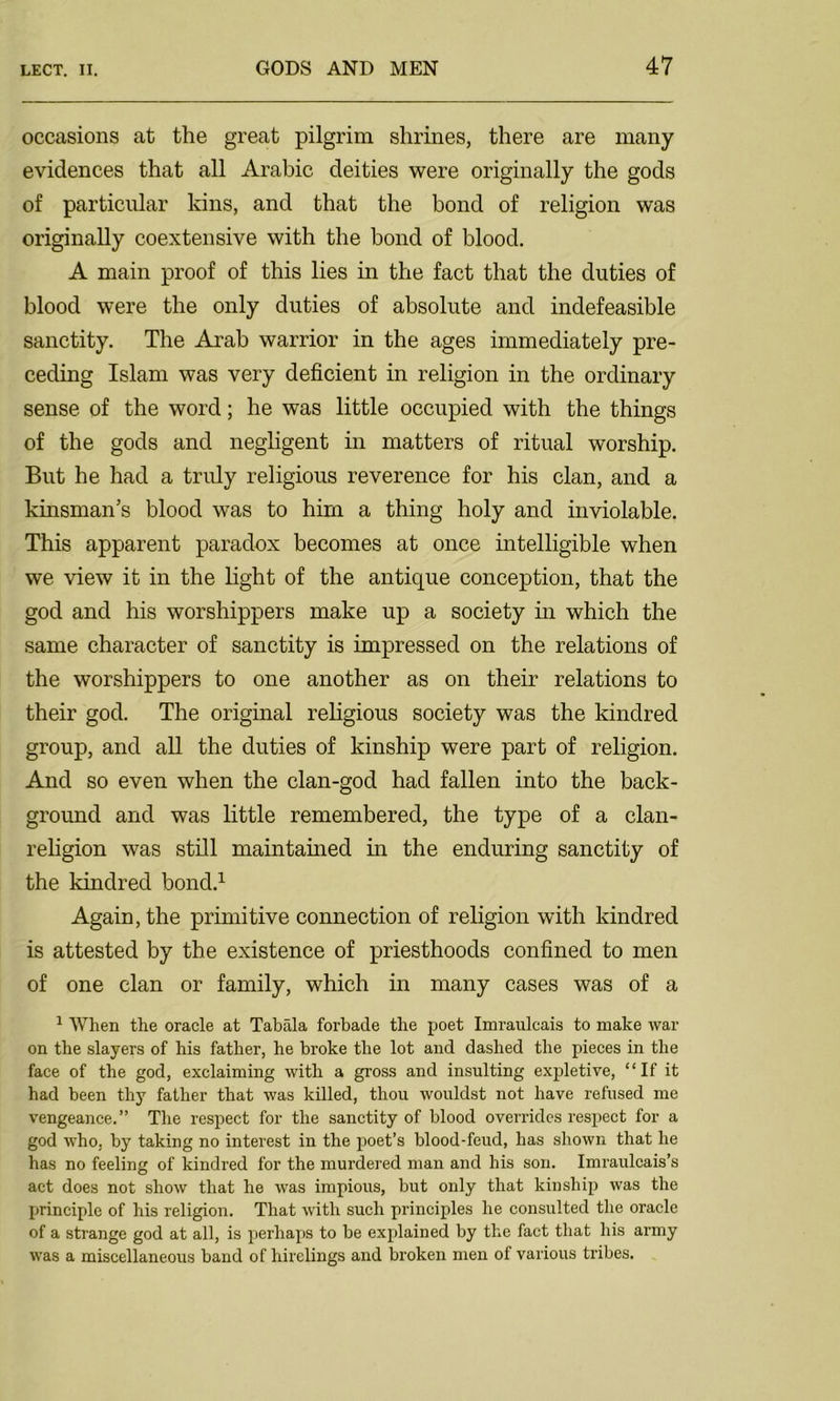 occasions at the great pilgrim shrines, there are many evidences that all Arabic deities were originally the gods of particular kins, and that the bond of religion was originally coextensive with the bond of blood. A main proof of this lies in the fact that the duties of blood were the only duties of absolute and indefeasible sanctity. The Arab warrior in the ages immediately pre- ceding Islam was very deficient in religion in the ordinary sense of the word; he was little occupied with the things of the gods and negligent in matters of ritual worship. But he had a truly religious reverence for his clan, and a kinsman’s blood was to him a thing holy and inviolable. This apparent paradox becomes at once intelligible when we view it in the light of the antique conception, that the god and his worshippers make up a society in which the same character of sanctity is impressed on the relations of the worshippers to one another as on their relations to their god. The original religious society was the kindred group, and all the duties of kinship were part of religion. And so even when the clan-god had fallen into the back- ground and was little remembered, the type of a clan- religion was still maintained in the enduring sanctity of the kindred bond.1 Again, the primitive connection of religion with kindred is attested by the existence of priesthoods confined to men of one clan or family, which in many cases was of a 1 When the oracle at Tabala forbade the poet Imranlcais to make war on the slayers of his father, he broke the lot and dashed the pieces in the face of the god, exclaiming with a gross and insulting expletive, “If it had been thy father that was killed, thou wouldst not have refused me vengeance.” The respect for the sanctity of blood overrides respect for a god who, by taking no interest in the poet’s blood-feud, has shown that he has no feeling of kindred for the murdered man and his son. Imraulcais’s act does not show that he was impious, but only that kinship was the principle of his religion. That with such principles he consulted the oracle of a strange god at all, is perhaps to be explained by the fact that his army was a miscellaneous band of hirelings and broken men of various tribes.