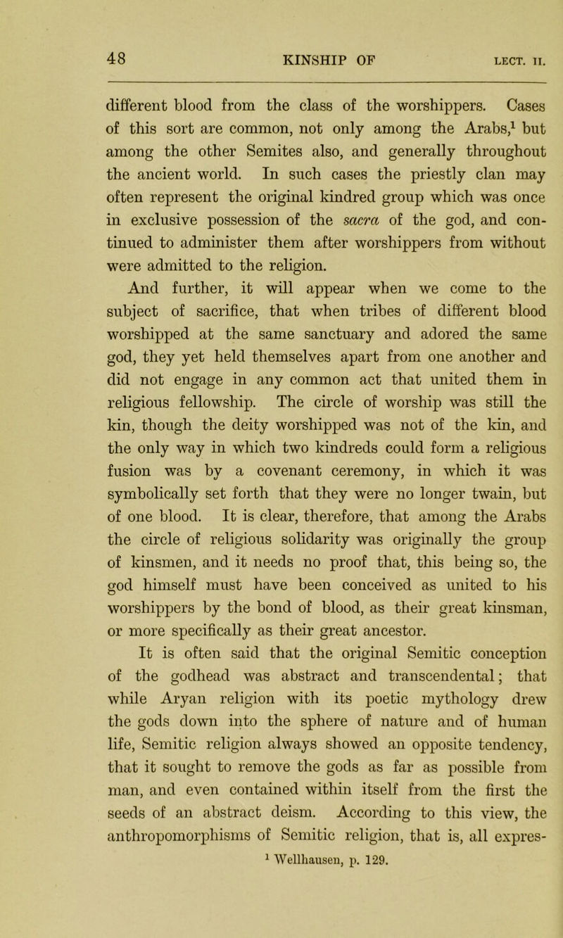 different blood from the class of the worshippers. Cases of this sort are common, not only among the Arabs,1 but among the other Semites also, and generally throughout the ancient world. In such cases the priestly clan may often represent the original kindred group which was once in exclusive possession of the sacra of the god, and con- tinued to administer them after worshippers from without were admitted to the religion. And further, it will appear when we come to the subject of sacrifice, that when tribes of different blood worshipped at the same sanctuary and adored the same god, they yet held themselves apart from one another and did not engage in any common act that united them in religious fellowship. The circle of worship was still the kin, though the deity worshipped was not of the kin, and the only way in which two kindreds could form a religious fusion was by a covenant ceremony, in which it was symbolically set forth that they were no longer twain, but of one blood. It is clear, therefore, that among the Arabs the circle of religious solidarity was originally the group of kinsmen, and it needs no proof that, this being so, the god himself must have been conceived as united to his worshippers by the bond of blood, as their great kinsman, or more specifically as their great ancestor. It is often said that the original Semitic conception of the godhead was abstract and transcendental; that while Aryan religion with its poetic mythology drew the gods down into the sphere of nature and of human life, Semitic religion always showed an opposite tendency, that it sought to remove the gods as far as possible from man, and even contained within itself from the first the seeds of an abstract deism. According to this view, the anthropomorphisms of Semitic religion, that is, all expres- 1 Wellhausen, p. 129.