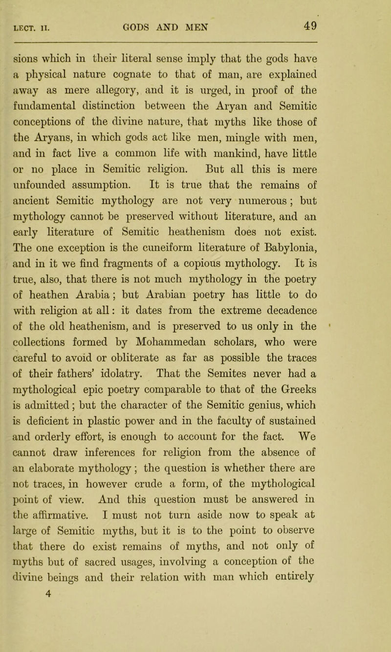 sions which in their literal sense imply that the gods have a physical nature cognate to that of man, are explained away as mere allegory, and it is urged, in proof of the fundamental distinction between the Aryan and Semitic conceptions of the divine nature, that myths like those of the Aryans, in which gods act like men, mingle with men, and in fact live a common life with mankind, have little or no place in Semitic religion. But all this is mere unfounded assumption. It is true that the remains of ancient Semitic mythology are not very numerous ; but mythology cannot be preserved without literature, and an early literature of Semitic heathenism does not exist. The one exception is the cuneiform literature of Babylonia, and in it we find fragments of a copious mythology. It is true, also, that there is not much mythology in the poetry of heathen Arabia; but Arabian poetry has little to do with religion at all: it dates from the extreme decadence of the old heathenism, and is preserved to us only in the collections formed by Mohammedan scholars, who were careful to avoid or obliterate as far as possible the traces of their fathers’ idolatry. That the Semites never had a mythological epic poetry comparable to that of the Greeks is admitted; but the character of the Semitic genius, which is deficient in plastic power and in the faculty of sustained and orderly effort, is enough to account for the fact. We cannot draw inferences for religion from the absence of an elaborate mythology; the question is whether there are not traces, in however crude a form, of the mythological point of view. And this question must be answered in the affirmative. I must not turn aside now to speak at large of Semitic myths, but it is to the point to observe that there do exist remains of myths, and not only of myths but of sacred usages, involving a conception of the divine beings and their relation with man which entirely 4