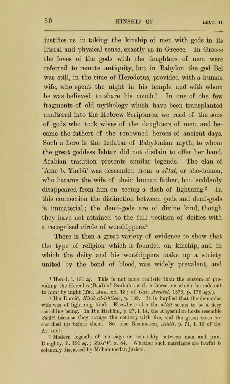 justifies us in taking the kinship of men with gods in its literal and physical sense, exactly as in Greece. In Greece the loves of the gods with the daughters of men were referred to remote antiquity, but in Babylon the god Bel was still, in the time of Herodotus, provided with a human wife, who spent the night in his temple and with whom he was believed to share his couch.1 In one of the few fragments of old mythology which have been transplanted unaltered into the Hebrew Scriptures, we read of the sons of gods who took wives of the daughters of men, and be- came the fathers of the renowned heroes of ancient days. Such a hero is the Izdubar of Babylonian myth, to whom the great goddess Ishtar did not disdain to offer her hand. Arabian tradition presents similar legends. The clan of 'Amr b. Yarbu' was descended from a si'ldt, or she-demon, who became the wife of their human father, but suddenly disappeared from him on seeing a flash of lightning.2 In this connection the distinction between gods and demi-gods is immaterial; the demi-gods are of divine kind, though they have not attained to the full position of deities with a recognised circle of worshippers.3 There is then a great variety of evidence to show that the type of religion which is founded on kinship, and in which the deity and his worshippers make up a society united by the bond of blood, was widely prevalent, and 1 Herod, i. 181 sq. This is not more realistic than the custom of pro- viding the Hercules (Baal) of Sanbulos with a horse, on which he rode out to hunt by night (Tac. Ann. xii. 13 ; cf. Gaz. Archeol. 1879, p. 178 sqq.). 2 Ibn Doreid, Kitdb al-ishticac, p. 139. It is implied that the demoniac wife was of lightning kind. Elsewhere also the si'ldt seems to be a fiery scorching being. In Ibn Hisham, p. 27,1.14, the Abyssinian hosts resemble Sa'dli because they ravage the country with fire, and the green trees are scorched up before them. See also Rasmussen, Addit. p. 71, 1. 19 of the Ar. text. 3 Modern legends of marriage or courtship between men and jinn, Doughty, ii. 191 sq. ; ZDPV. x. 84. Whether such marriages are lawful is solemnly discussed by Mohammedan jurists.