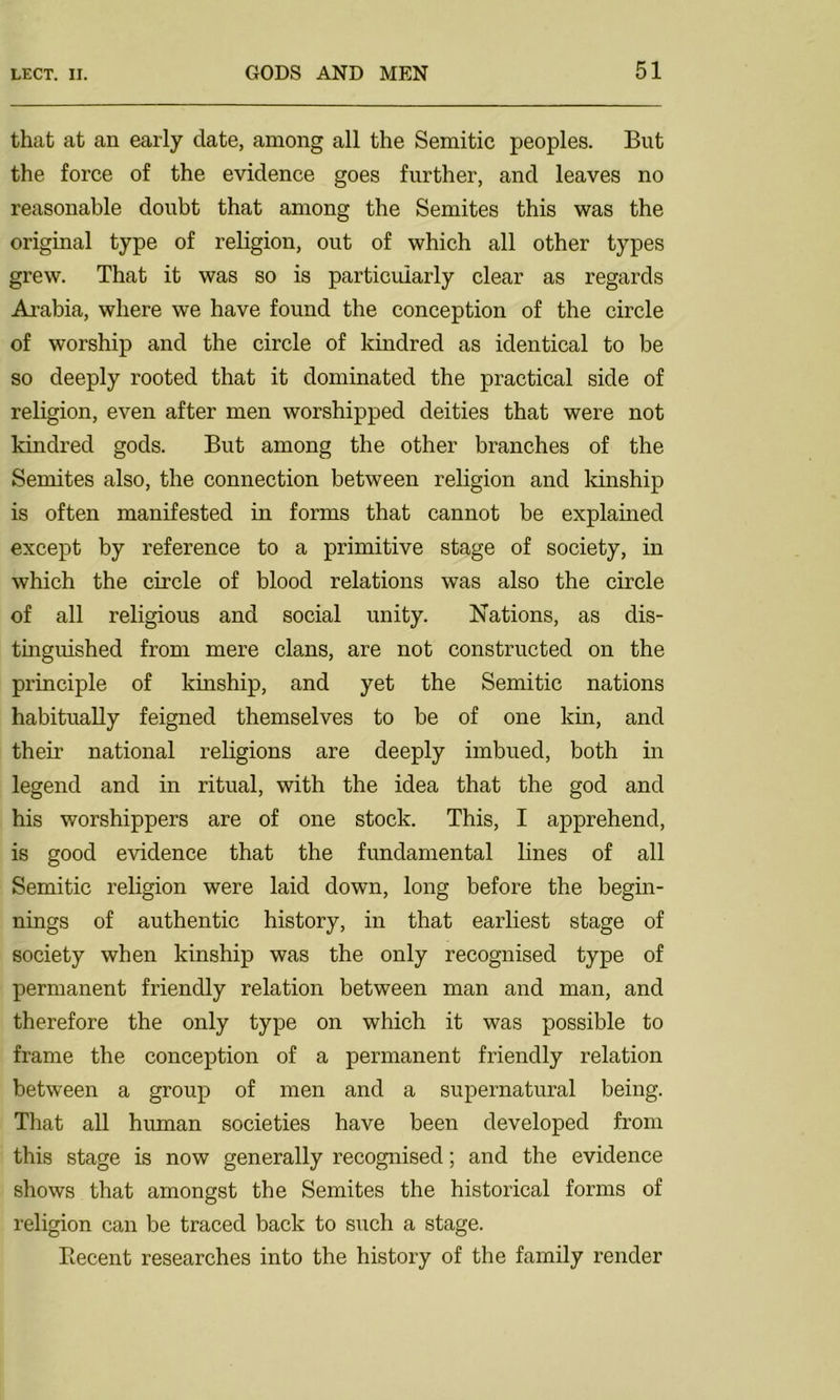 that at an early date, among all the Semitic peoples. But the force of the evidence goes further, and leaves no reasonable doubt that among the Semites this was the original type of religion, out of which all other types grew. That it was so is particularly clear as regards Arabia, where we have found the conception of the circle of worship and the circle of kindred as identical to be so deeply rooted that it dominated the practical side of religion, even after men worshipped deities that were not kindred gods. But among the other branches of the Semites also, the connection between religion and kinship is often manifested in forms that cannot be explained except by reference to a primitive stage of society, in which the circle of blood relations was also the circle of all religious and social unity. Nations, as dis- tinguished from mere clans, are not constructed on the principle of kinship, and yet the Semitic nations habitually feigned themselves to be of one kin, and their national religions are deeply imbued, both in legend and in ritual, with the idea that the god and his worshippers are of one stock. This, I apprehend, is good evidence that the fundamental lines of all Semitic religion were laid down, long before the begin- nings of authentic history, in that earliest stage of society when kinship was the only recognised type of permanent friendly relation between man and man, and therefore the only type on which it was possible to frame the conception of a permanent friendly relation between a group of men and a supernatural being. That all human societies have been developed from this stage is now generally recognised; and the evidence shows that amongst the Semites the historical forms of religion can be traced back to such a stage. Recent researches into the history of the family render