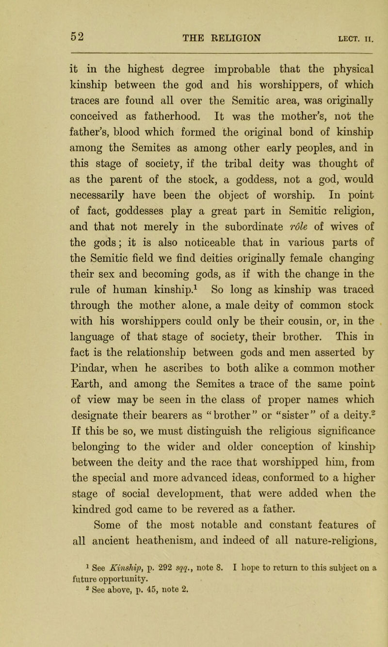 it in the highest degree improbable that the physical kinship between the god and his worshippers, of which traces are found all over the Semitic area, was originally conceived as fatherhood. It was the mother’s, not the father’s, blood which formed the original bond of kinship among the Semites as among other early peoples, and in this stage of society, if the tribal deity was thought of as the parent of the stock, a goddess, not a god, would necessarily have been the object of worship. In point of fact, goddesses play a great part in Semitic religion, and that not merely in the subordinate role of wives of the gods; it is also noticeable that in various parts of the Semitic field we find deities originally female changing their sex and becoming gods, as if with the change in the rule of human kinship.1 So long as kinship was traced through the mother alone, a male deity of common stock with his worshippers could only be their cousin, or, in the language of that stage of society, their brother. This in fact is the relationship between gods and men asserted by Pindar, when he ascribes to both alike a common mother Earth, and among the Semites a trace of the same point of view may be seen in the class of proper names which designate their bearers as “brother” or “sister” of a deity.2 If this be so, we must distinguish the religious significance belonging to the wider and older conception of kinship between the deity and the race that worshipped him, from the special and more advanced ideas, conformed to a higher stage of social development, that were added when the kindred god came to be revered as a father. Some of the most notable and constant features of all ancient heathenism, and indeed of all nature-religions, 1 See Kinship, p. 292 sqq., note 8. I hope to return to this subject on a future opportunity. 2 See above, p. 45, note 2.