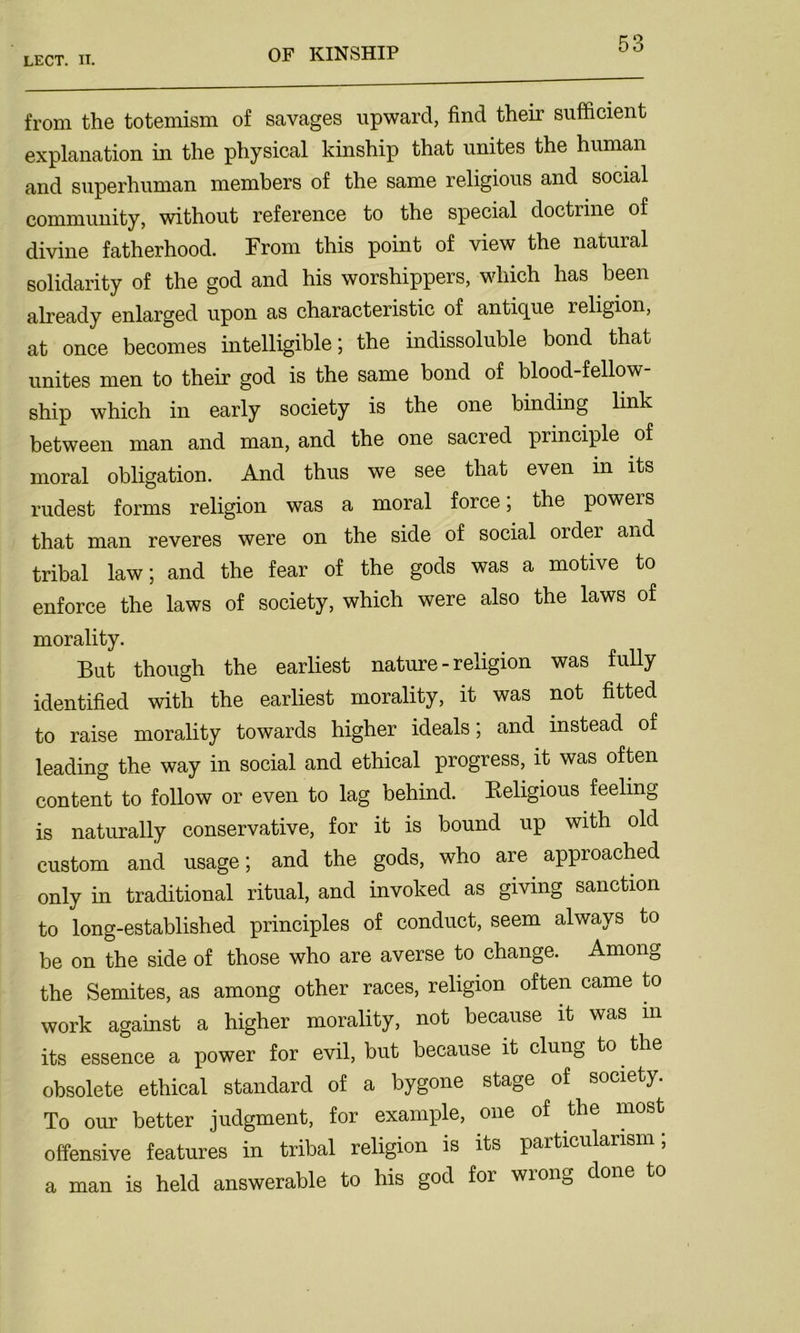 from the totemism of savages upward, find their sufficient explanation in the physical kinship that unites the human and superhuman members of the same religious and social community, without reference to the special doctrine of divine fatherhood. From this point of view the natural solidarity of the god and his worshippers, which has been already enlarged upon as characteristic of antique religion, at once becomes intelligible; the indissoluble bond that unites men to their god is the same bond of blood-fellow- ship which in early society is the one binding link between man and man, and the one sacred principle of moral obligation. And thus we see that even in its rudest forms religion was a moral force; the powers that man reveres were on the side of social order and tribal law; and the fear of the gods was a motive to enforce the laws of society, which were also the laws of morality. But though the earliest nature - religion was fully identified with the earliest morality, it was not fitted to raise morality towards higher ideals; and instead of leading the way in social and ethical progress, it was often content to follow or even to lag behind. Keligious feeling is naturally conservative, for it is bound up with old custom and usage; and the gods, who are approached only in traditional ritual, and invoked as giving sanction to long-established principles of conduct, seem always to be on the side of those who are averse to change. Among the Semites, as among other races, religion often came to work against a higher morality, not because it was m its essence a power for evil, but because it clung to. the obsolete ethical standard of a bygone stage of society. To our better judgment, for example, one of the most offensive features in tribal religion is its particularism; a man is held answerable to his god for wrong done to