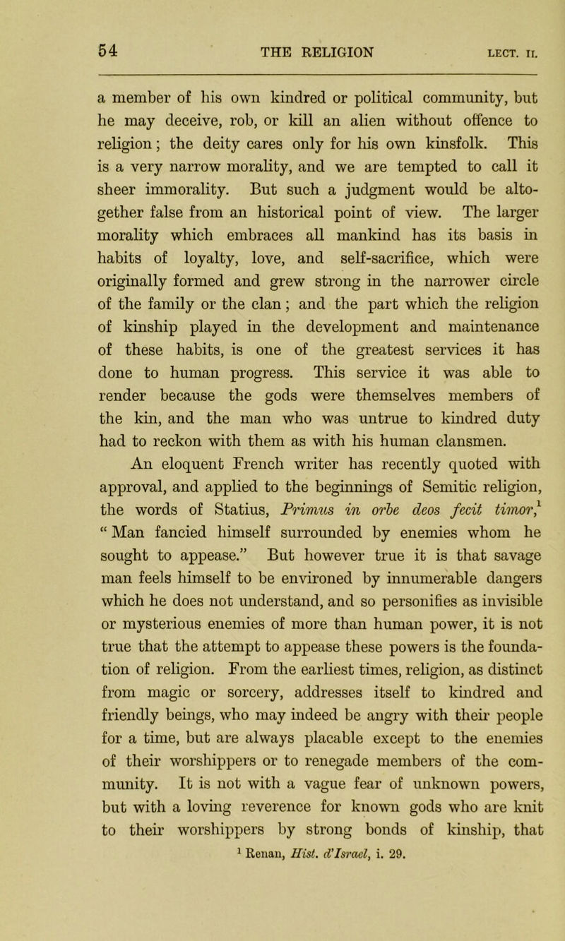 a member of his own kindred or political community, but he may deceive, rob, or kill an alien without offence to religion; the deity cares only for his own kinsfolk. This is a very narrow morality, and we are tempted to call it sheer immorality. But such a judgment would be alto- gether false from an historical point of view. The larger morality which embraces all mankind has its basis in habits of loyalty, love, and self-sacrifice, which were originally formed and grew strong in the narrower circle of the family or the clan; and the part which the religion of kinship played in the development and maintenance of these habits, is one of the greatest services it has done to human progress. This service it was able to render because the gods were themselves members of the kin, and the man who was untrue to kindred duty had to reckon with them as with his human clansmen. An eloquent French writer has recently quoted with approval, and applied to the beginnings of Semitic religion, the words of Statius, Primus in orbe deos fecit timor,1 “ Man fancied himself surrounded by enemies whom he sought to appease.” But however true it is that savage man feels himself to be environed by innumerable dangers which he does not understand, and so personifies as invisible or mysterious enemies of more than human power, it is not true that the attempt to appease these powers is the founda- tion of religion. From the earliest times, religion, as distinct from magic or sorcery, addresses itself to kindred and friendly beings, who may indeed be angry with their people for a time, but are always placable except to the enemies of their worshippers or to renegade members of the com- munity. It is not with a vague fear of unknown powers, but with a loving reverence for known gods who are knit to their worshippers by strong bonds of kinship, that 1 Renan, Hist, d'Israel, i. 29.