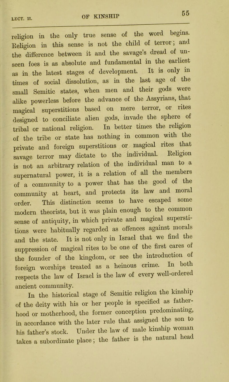 religion in the only true sense of the word begins. Religion in this sense is not the child of terror; and the difference between it and the savage’s dread of un- seen foes is as absolute and fundamental in the earliest as in the latest stages of development. It is only in times of social dissolution, as in the last age of the small Semitic states, when men and their gods were alike powerless before the advance of the Assyrians, that magical superstitions based on mere terror, or rites designed to conciliate alien gods, invade the sphere of tribal or national religion. In better times the religion of the tribe or state has nothing in common with the private and foreign superstitions or magical rites that savage terror may dictate to the individual. Religion is not an arbitrary relation of the individual man to a supernatural power, it is a relation of all the members of a community to a power that has the good of the community at heart, and protects its law and moral order. This distinction seems to have escaped some modern theorists, but it was plain enough to the common sense of antiquity, in which private and magical supersti- tions were habitually regarded as offences against morals and the state. It is not only in Israel that we find the suppression of magical rites to be one of the first cares ol the founder of the kingdom, or see the introduction of foreign worships treated as a heinous crime. In both respects the law of Israel is the law of every well-ordered ancient community. In the historical stage of Semitic religion the kinship of the deity with his or her people is specified as father- hood or motherhood, the former conception predominating, in accordance with the later rule that assigned the son to his father’s stock. Under the law of male kinship woman takes a subordinate place; the father is the natural head