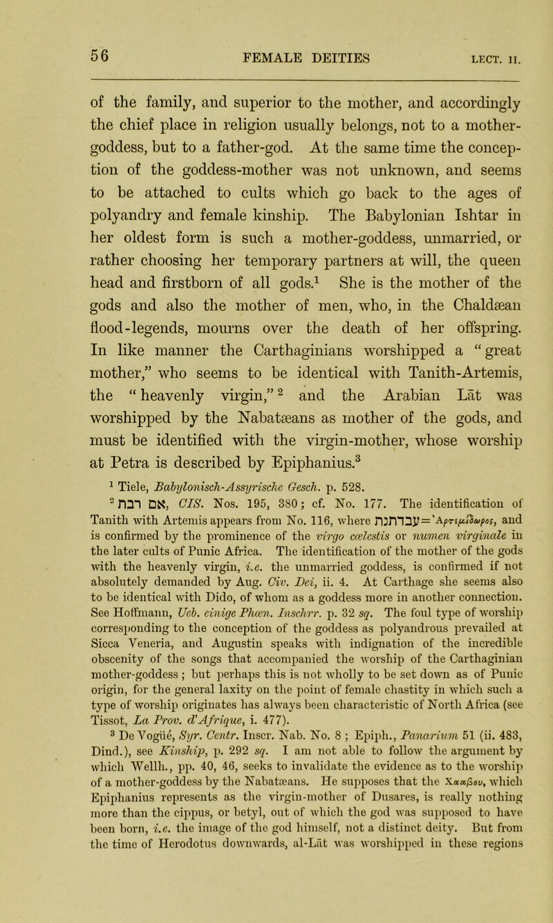 of the family, ancl superior to the mother, and accordingly the chief place in religion usually belongs, not to a mother- goddess, but to a father-god. At the same time the concep- tion of the goddess-mother was not unknown, and seems to be attached to cults which go back to the ages of polyandry and female kinship. The Babylonian Ishtar in her oldest form is such a mother-goddess, unmarried, or rather choosing her temporary partners at will, the queen head and firstborn of all gods.1 She is the mother of the gods and also the mother of men, who, in the Chakkean flood-legends, mourns over the death of her offspring. In like manner the Carthaginians worshipped a “great mother,” who seems to be identical with Tanith-Artemis, the “ heavenly virgin,”2 and the Arabian Lat was worshipped by the Nabataeans as mother of the gods, and must be identified with the virgin-mother, whose worship at Petra is described by Epiphanius.3 1 Tiele, Babylonisch-Assyrische Gesch. p. 528. 2 nDl DN, CIS. Nos. 195, 380 ; cf. No. 177. The identification of Tanith with Artemis appears from No. 116, where nimiy = 'Aprt(tI}upos, and is confirmed by the prominence of the virgo ccelcstis or numen virginale in the later colts of Punic Africa. The identification of the mother of the gods with the heavenly virgin, i.e. the unmarried goddess, is confirmed if not absolutely demanded by Aug. Civ. Dei, ii. 4. At Carthage she seems also to be identical with Dido, of whom as a goddess more in another connection. See Hoffmann, Ucb. einigc Phcen. Inschrr. p. 32 sq. The foul type of worship corresponding to the conception of the goddess as polyandrous prevailed at Sicca Veneria, and Augustin speaks with indignation of the incredible obscenity of the songs that accompanied the worship of the Carthaginian mother-goddess ; but perhaps this is not wholly to be set down as of Punic origin, for the general laxity on the point of female chastity in which such a type of worship originates has always been characteristic of North Africa (see Tissot, La Prov. d’Afrique, i. 477). 3 De Vogue, Syr. Centr. Inscr. Nab. No. 8 ; Epiph., Panarium 51 (ii. 483, Dind.), see Kinship, p. 292 sq. I am not able to follow the argument by which Wellh., pp. 40, 46, seeks to invalidate the evidence as to the worship of a mother-goddess by the Nabateans. He supposes that the Xaapov, which Epiphanius represents as the virgin-mother of Dusares, is really nothing more than the cippus, or betyl, out of which the god was supposed to have been born, i.e. the image of the god himself, not a distinct deity. But from the time of Herodotus downwards, al-Lat was worshipped in these regions