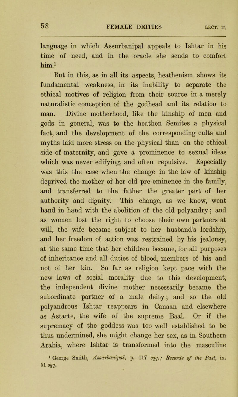 language in which Assurbanipal appeals to Ishtar in his time of need, and in the oracle she sends to comfort him.1 But in this, as in all its aspects, heathenism shows its fundamental weakness, in its inability to separate the ethical motives of religion from their source in a merely naturalistic conception of the godhead and its relation to man. Divine motherhood, like the kinship of men and gods in general, was to the heathen Semites a physical fact, and the development of the corresponding cults and myths laid more stress on the physical than on the ethical side of maternity, and gave a prominence to sexual ideas which was never edifying, and often repulsive. Especially was this the case when the change in the law of kinship deprived the mother of her old pre-eminence in the family, and transferred to the father the greater part of her authority and dignity. This change, as we know, went hand in hand with the abolition of the old polyandry; and as women lost the right to choose their own partners at will, the wife became subject to her husband’s lordship, and her freedom of action was restrained by his jealousy, at the same time that her children became, for all purposes of inheritance and all duties of blood, members of his and not of her kin. So far as religion kept pace with the new laws of social morality due to this development, the independent divine mother necessarily became the subordinate partner of a male deity; and so the old polyandrous Ishtar reappears in Canaan and elsewhere as Astarte, the wife of the supreme Baal. Or if the supremacy of the goddess was too well established to be thus undermined, she might change her sex, as in Southern Arabia, where Ishtar is transformed into the masculine 1 George Smith, Assurbanipal, p. 117 sqq.; Records of the Past, ix. 51 sqq.