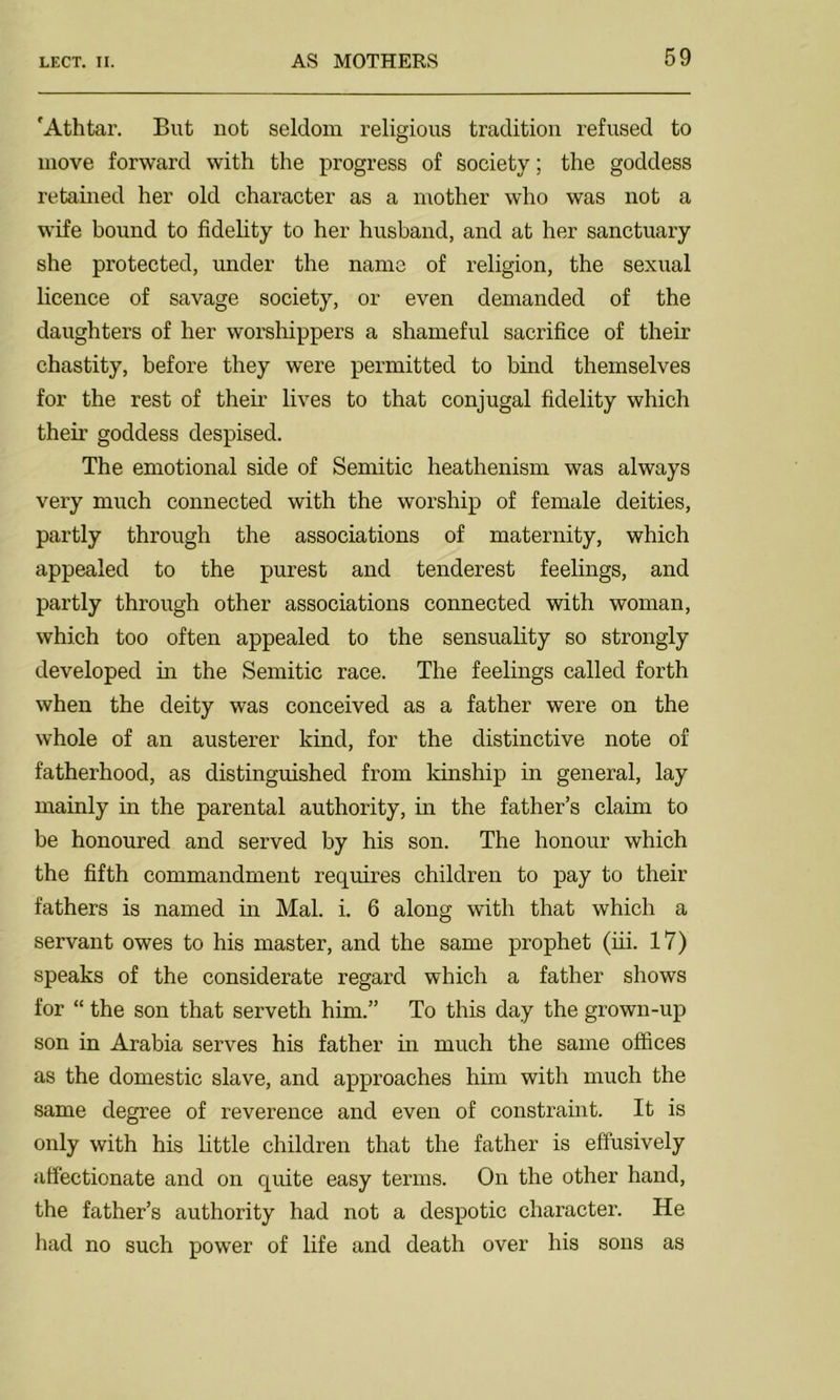 'Athtar. But not seldom religious tradition refused to move forward with the progress of society; the goddess retained her old character as a mother who was not a wife bound to fidelity to her husband, and at her sanctuary she protected, under the name of religion, the sexual licence of savage society, or even demanded of the daughters of her worshippers a shameful sacrifice of their chastity, before they were permitted to bind themselves for the rest of their lives to that conjugal fidelity which their goddess despised. The emotional side of Semitic heathenism was always very much connected with the worship of female deities, partly through the associations of maternity, which appealed to the purest and tenderest feelings, and partly through other associations connected with woman, which too often appealed to the sensuality so strongly developed in the Semitic race. The feelings called forth when the deity was conceived as a father were on the whole of an austerer kind, for the distinctive note of fatherhood, as distinguished from kinship in general, lay mainly in the parental authority, in the father’s claim to be honoured and served by his son. The honour which the fifth commandment requires children to pay to their fathers is named in Mai. i. 6 along with that which a servant owes to his master, and the same prophet (iii. 17) speaks of the considerate regard which a father shows for “ the son that serveth him.” To this day the grown-up son in Arabia serves his father in much the same offices as the domestic slave, and approaches him with much the same degree of reverence and even of constraint. It is only with his little children that the father is effusively affectionate and on quite easy terms. On the other hand, the father’s authority had not a despotic character. He had no such power of life and death over his sons as