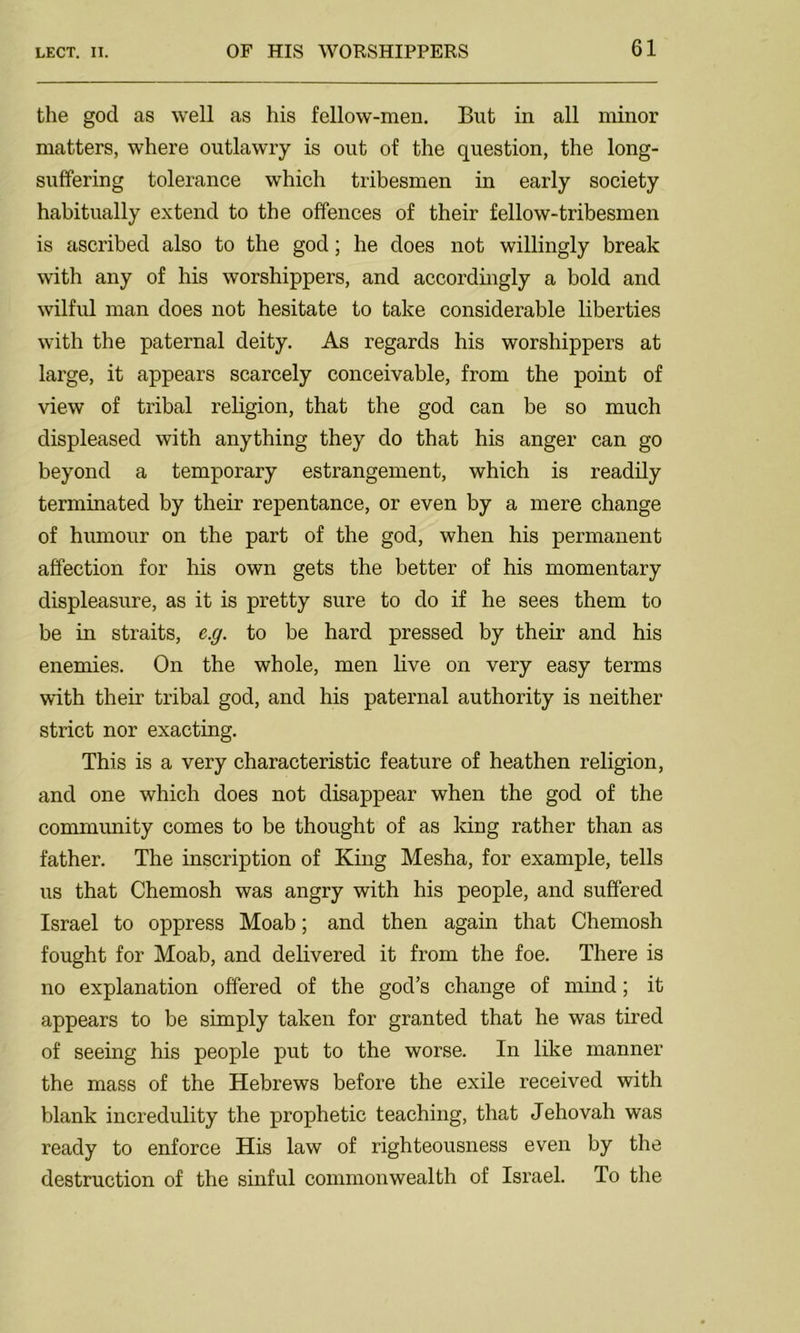 the god as well as his fellow-men. But in all minor matters, where outlawry is out of the question, the long- suffering tolerance which tribesmen in early society habitually extend to the offences of their fellow-tribesmen is ascribed also to the god; he does not willingly break with any of his worshippers, and accordingly a bold and wilful man does not hesitate to take considerable liberties with the paternal deity. As regards his worshippers at large, it appears scarcely conceivable, from the point of view of tribal religion, that the god can be so much displeased with anything they do that his anger can go beyond a temporary estrangement, which is readily terminated by their repentance, or even by a mere change of humour on the part of the god, when his permanent affection for his own gets the better of his momentary displeasure, as it is pretty sure to do if he sees them to be in straits, e.g. to be hard pressed by their and his enemies. On the whole, men live on very easy terms with their tribal god, and his paternal authority is neither strict nor exacting. This is a very characteristic feature of heathen religion, and one which does not disappear when the god of the community comes to be thought of as king rather than as father. The inscription of King Mesha, for example, tells us that Chemosh was angry with his people, and suffered Israel to oppress Moab; and then again that Chemosh fought for Moab, and delivered it from the foe. There is no explanation offered of the god’s change of mind; it appears to be simply taken for granted that he was tired of seeing his people put to the worse. In like manner the mass of the Hebrews before the exile received with blank incredulity the prophetic teaching, that Jehovah was ready to enforce His law of righteousness even by the destruction of the sinful commonwealth of Israel. To the