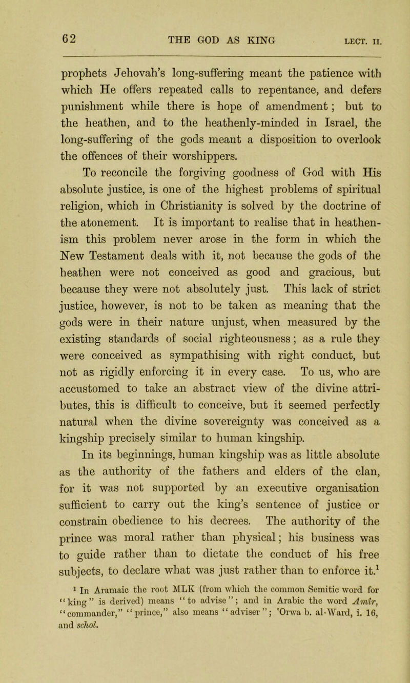 prophets Jehovah’s long-suffering meant the patience with which He offers repeated calls to repentance, and defers punishment while there is hope of amendment; but to the heathen, and to the heathenly-minded in Israel, the long-suffering of the gods meant a disposition to overlook the offences of their worshippers. To reconcile the forgiving goodness of God with His absolute justice, is one of the highest problems of spiritual religion, which in Christianity is solved by the doctrine of the atonement. It is important to realise that in heathen- ism this problem never arose in the form in which the New Testament deals with it, not because the gods of the heathen were not conceived as good and gracious, but because they were not absolutely just. This lack of strict justice, however, is not to be taken as meaning that the gods were in their nature unjust, when measured by the existing standards of social righteousness; as a rule they were conceived as sympathising with right conduct, but not as rigidly enforcing it in every case. To us, who are accustomed to take an abstract view of the divine attri- butes, this is difficult to conceive, but it seemed perfectly natural when the divine sovereignty was conceived as a kingship precisely similar to human kingship. In its beginnings, human kingship was as little absolute as the authority of the fathers and elders of the clan, for it was not supported by an executive organisation sufficient to carry out the king’s sentence of justice or constrain obedience to his decrees. The authority of the prince was moral rather than physical; his business was to guide rather than to dictate the conduct of his free subjects, to declare what was just rather than to enforce it.1 1 In Aramaic the root MLK (from which the common Semitic word for “king” is derived) means “to advise”; and in Arabic the word Amtr, “commander,” “prince,” also means “adviser”; 'Orwa b. al-Ward, i. 16, and schol.