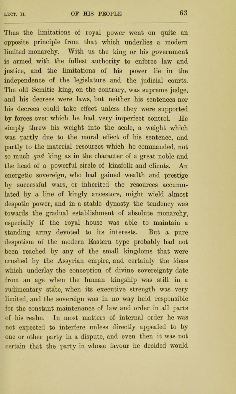 Thus the limitations of royal power went on quite an opposite principle from that which underlies a modern limited monarchy. With us the king or his government is armed with the fullest authority to enforce law and justice, and the limitations of his power lie in the independence of the legislature and the judicial courts. The old Semitic king, on the contrary, was supreme judge, and his decrees were laws, but neither his sentences nor his decrees could take effect unless they were supported by forces over which he had very imperfect control. He simply threw his weight into the scale, a weight which was partly due to the moral effect of his sentence, and partly to the material resources which he commanded, not so much qyid king as in the character of a great noble and the head of a powerful circle of kinsfolk and clients. An energetic sovereign, who had gained wealth and prestige by successful wars, or inherited the resources accumu- lated by a line of kingly ancestors, might wield almost despotic power, and in a stable dynasty the tendency was towards the gradual establishment of absolute monarchy, especially if the royal house was able to maintain a standing army devoted to its interests. But a pure despotism of the modern Eastern type probably had not been reached by any of the small kingdoms that were crushed by the Assyrian empire, and certainly the ideas which underlay the conception of divine sovereignty date from an age when the human kingship was still in a rudimentary state, when its executive strength was very limited, and the sovereign was in no way held responsible for the constant maintenance of law and order in all parts of his realm. In most matters of internal order he was not expected to interfere unless directly appealed to by one or other party in a dispute, and even then it was not certain that the party in whose favour he decided would