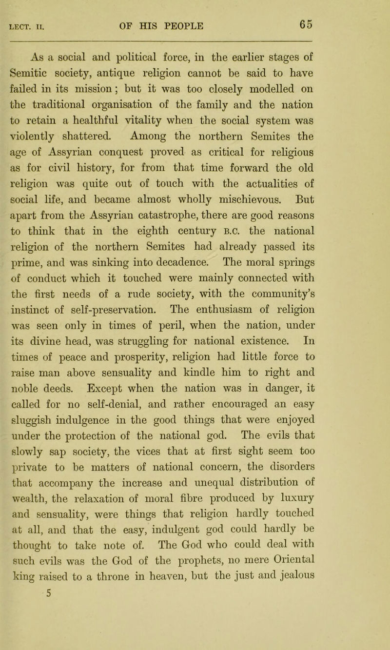 As a social and political force, in the earlier stages of Semitic society, antique religion cannot be said to have failed in its mission; but it was too closely modelled on the traditional organisation of the family and the nation to retain a healthful vitality when the social system was violently shattered. Among the northern Semites the age of Assyrian conquest proved as critical for religious as for civil history, for from that time forward the old religion was quite out of touch with the actualities of social life, and became almost wholly mischievous. But apart from the Assyrian catastrophe, there are good reasons to think that in the eighth century B.c. the national religion of the northern Semites had already passed its prime, and was sinking into decadence. The moral springs of conduct which it touched were mainly connected with the first needs of a rude society, with the community’s instinct of self-preservation. The enthusiasm of religion was seen only in times of peril, when the nation, under its divine head, was struggling for national existence. In times of peace and prosperity, religion had little force to raise man above sensuality and kindle him to right and noble deeds. Except when the nation was in danger, it called for no self-denial, and rather encouraged an easy sluggish indulgence in the good things that were enjoyed under the protection of the national god. The evils that slowly sap society, the vices that at first sight seem too private to be matters of national concern, the disorders that accompany the increase and unequal distribution of wealth, the relaxation of moral fibre produced by luxury and sensuality, were things that religion hardly touched at all, and that the easy, indulgent god could hardly be thought to take note of. The God who could deal with such evils was the God of the prophets, no mere Oriental king raised to a throne in heaven, but the just and jealous 5