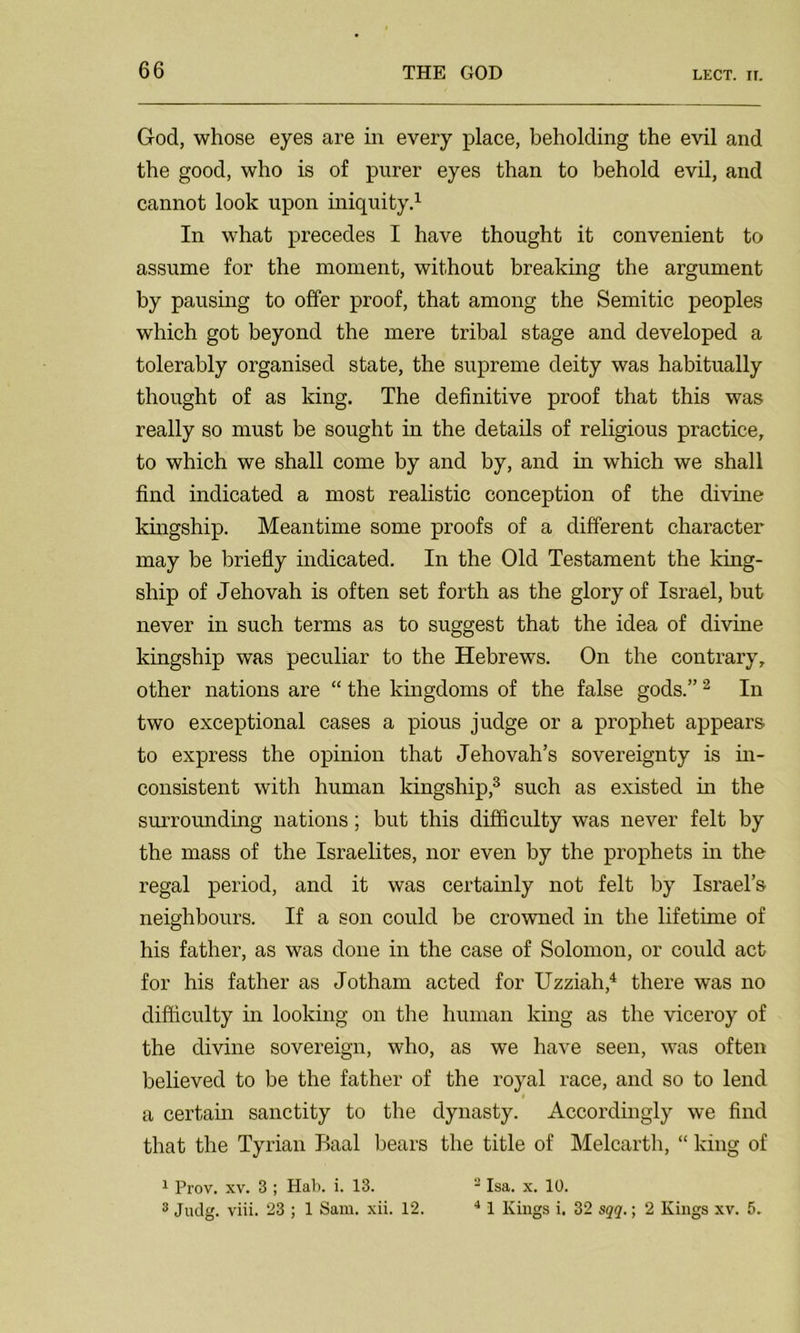 God, whose eyes are in every place, beholding the evil and the good, who is of purer eyes than to behold evil, and cannot look upon iniquity.1 In what precedes I have thought it convenient to assume for the moment, without breaking the argument by pausing to offer proof, that among the Semitic peoples which got beyond the mere tribal stage and developed a tolerably organised state, the supreme deity was habitually thought of as king. The definitive proof that this was really so must be sought in the details of religious practice, to which we shall come by and by, and in which we shall find indicated a most realistic conception of the divine kingship. Meantime some proofs of a different character may be briefly indicated. In the Old Testament the king- ship of Jehovah is often set forth as the glory of Israel, but never in such terms as to suggest that the idea of divine kingship was peculiar to the Hebrews. On the contrary, other nations are “ the kingdoms of the false gods.”2 In two exceptional cases a pious judge or a prophet appears to express the opinion that Jehovah’s sovereignty is in- consistent with human kingship,3 such as existed in the surroimding nations; but this difficulty was never felt by the mass of the Israelites, nor even by the prophets hi the regal period, and it was certainly not felt by Israel’s neighbours. If a son could be crowned in the lifetime of his father, as was done in the case of Solomon, or could act for his father as Jotham acted for Uzziah,4 there was no difficulty in looking on the human king as the viceroy of the divine sovereign, who, as we have seen, was often believed to be the father of the royal race, and so to lend a certain sanctity to the dynasty. Accordingly we find that the Tyrian Baal bears the title of Melcarth, “ king of 1 Prov. xv. 3 ; Hal), i. 13. - Isa. x. 10. 3 Judg. viii. 23 ; 1 Sam. xii. 12. 41 Kings i. 32 sqq.; 2 Kings xv. 5.