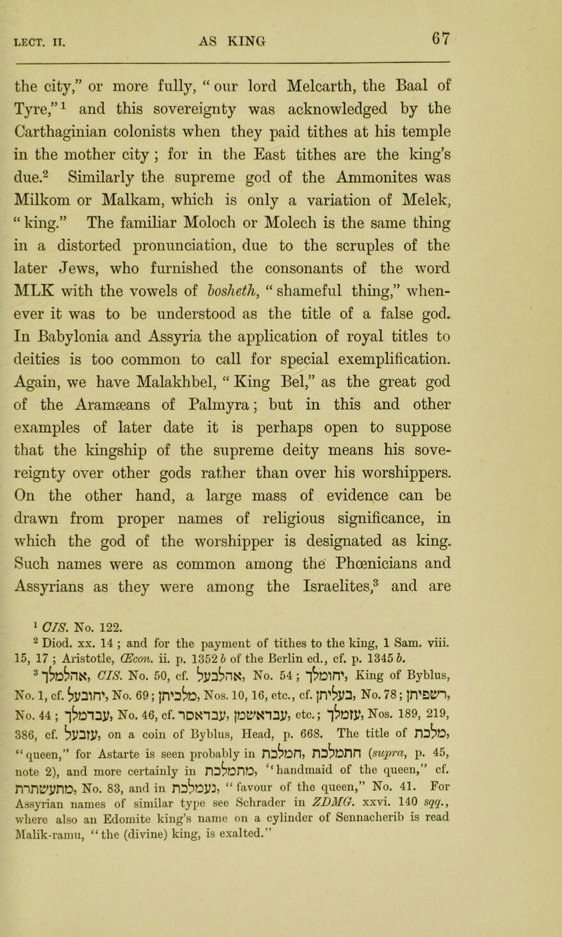 the city,” or more fully, “ our lord Melcarth, the Baal of Tyre,”1 and this sovereignty was acknowledged by the Carthaginian colonists when they paid tithes at his temple in the mother city ; for in the East tithes are the king’s due.2 Similarly the supreme god of the Ammonites was Milkom or Malkam, which is only a variation of Melek, “ king.” The familiar Moloch or Molech is the same thing in a distorted pronunciation, due to the scruples of the later Jews, who furnished the consonants of the word MLK with the vowels of bosheth, “ shameful thing,” when- ever it was to be understood as the title of a false god. In Babylonia and Assyria the application of royal titles to deities is too common to call for special exemplification. Again, we have Malakhbel, “ King Bel,” as the great god of the Aramaeans of Palmyra; but in this and other examples of later date it is perhaps open to suppose that the kingship of the supreme deity means his sove- reignty over other gods rather than over his worshippers. On the other hand, a large mass of evidence can be drawn from proper names of religious significance, in which the god of the worshipper is designated as king. Such names were as common among the Phoenicians and Assyrians as they were among the Israelites,3 and are 1 CIS. No. 122. 2 Diod. xx. 14 ; and for the payment of tithes to the king, 1 Sam. viii. 15, 17 ; Aristotle, (Econ. ii. p. 1352 5 of the Berlin ed., cf. p. 1345 6. 3 CIS. No. 50, cf. No. 54 ; 'linin', King of Byblus, No. 1, cf. No. 69; Nos. 10, 16, etc., cf. No. 78; jn'S&n, No. 44 ; No. 46, cf. -|DN“ny, lE^NIDy, etc.; -|tary, Nos. 189, 219, 386, cf. binTl?) on a coin of Byblus, Head, p. 668. The title of “queen,” for Astarte is seen probably in rotan, roborin (supra, p. 45, note 2), and more certainly in rotariD) ‘‘handmaid of the queen,” cf. mruyynD, No. 83, and in rob^yi, “ favour of the queen,” No. 41. For Assyrian names of similar type see Schrader in ZDMG. xxvi. 140 sqq., where also an Edomite king’s name on a cylinder of Sennacherib is read Malik-ramu, “the (divine) king, is exalted.”