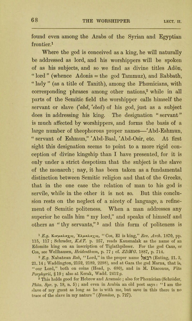 LECT. II. found even among the Arabs of the Syrian and Egyptian frontier.1 Where the god is conceived as a king, he will naturally be addressed as lord, and his worshippers will be spoken of as his subjects, and so we find as divine titles Ad5n, “ lord ” (whence Adonis = the god Tammuz), and Eabbath, “ lady ” (as a title of Tanith), among the Phoenicians, with corresponding phrases among other nations,2 while in all parts of the Semitic field the worshipper calls himself the servant or slave (abd, 'ebed) of his god, just as a subject does in addressing his king. The designation “ servant ” is much affected by worshippers, and forms the basis of a large number of theophorous proper names—fAbd-Eshmun, “ servant of Eshmun,” 'Abd-Baal, 'Abd-Osir, etc. At first sight this designation seems to point to a more rigid con- ception of divine kingship than I have presented, for it is only under a strict despotism that the subject is the slave of the monarch; nay, it has been taken as a fundamental distinction between Semitic religion and that of the Greeks, that in the one case the relation of man to his god is servile, while in the other it is not so. But this conclu- sion rests on the neglect of a nicety of language, a refine- ment of Semitic politeness. When a man addresses any superior he calls him “ my lord,” and speaks of himself and others as “ thy servants,”3 and this form of politeness is 1 E.g. Ko<rpa.\ax,os, “ Cos, El is king,” Eev. Arch. 1870, pp. 115, 117 ; Sclirader, KAT. p. 257, reads Kausmalak as the name of an Edomite king on an inscription of Tiglatlipileser. For the god Caus, or Cos, see Wellhausen, Heidcnthum, p. 77; cf. ZDMG. 1887, p. 714. 2 E.g. Nabatean Rab, “Lord,” in the proper name (Euting, 21. 3, 21.14 ; Waddington, 2152, 2189, 2298), and at Gaza the god Marna, that is, “our Lord,” both on coins (Head, p. 680), and in M. Diaconus, Vita Porphyrii, § 19 ; also at Kerak, Wadd. 2412 g. 3 This holds good for Hebrew and Aramaic ; also for Phoenician (Schroder, Phon. Spr. p. 18, n. 5); and even in Arabia an old poet says: “lam the slave of my guest as long as he is with me, but save in this there is no trace of the slave in my nature ” (Hamdsa, p. 727).