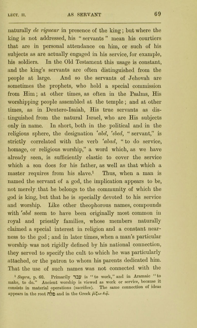 naturally de rigueur in presence of the king; but where the king is not addressed, his “ servants ” mean his courtiers that are in personal attendance on him, or such of his subjects as are actually engaged in his service, for example, his soldiers. In the Old Testament this usage is constant, and the king’s servants are often distinguished from the people at large. And so the servants of Jehovah are sometimes the prophets, who hold a special commission from Him; at other times, as often in the Psalms, His worshipping people assembled at the temple; and at other times, as in Deutero-Isaiah, His true servants as dis- tinguished from the natural Israel, who are His subjects only in name. In short, both in the political and in the religious sphere, the designation 'abd, 'ebed, “ servant,” is strictly correlated with the verb 'abad, “ to do service, homage, or religious worship,” a word which, as we have already seen, is sufficiently elastic to cover the service which a son does for his father, as well as that which a master requires from his slave.1 Thus, when a man is named the servant of a god, the implication appears to be, not merely that he belongs to the community of which the god is king, but that he is specially devoted to his service and worship. Like other theophorous names, compounds with 'abd seem to have been originally most common in royal and priestly families, whose members naturally claimed a special interest in religion and a constant near- ness to the god ; and in later times, when a man’s particular worship was not rigidly defined by his national connection, they served to specify the cult to which he was particularly attached, or the patron to whom his parents dedicated him. That the use of such names was not connected with the 1 Supra, p. 60. Primarily “13JJ is “to work,” and in Aramaic “to make, to do.” Ancient worship is viewed as work or service, because it consists in material operations (sacrifice). The same connection of ideas appears in the root and in the Greek piZiiv hZ.