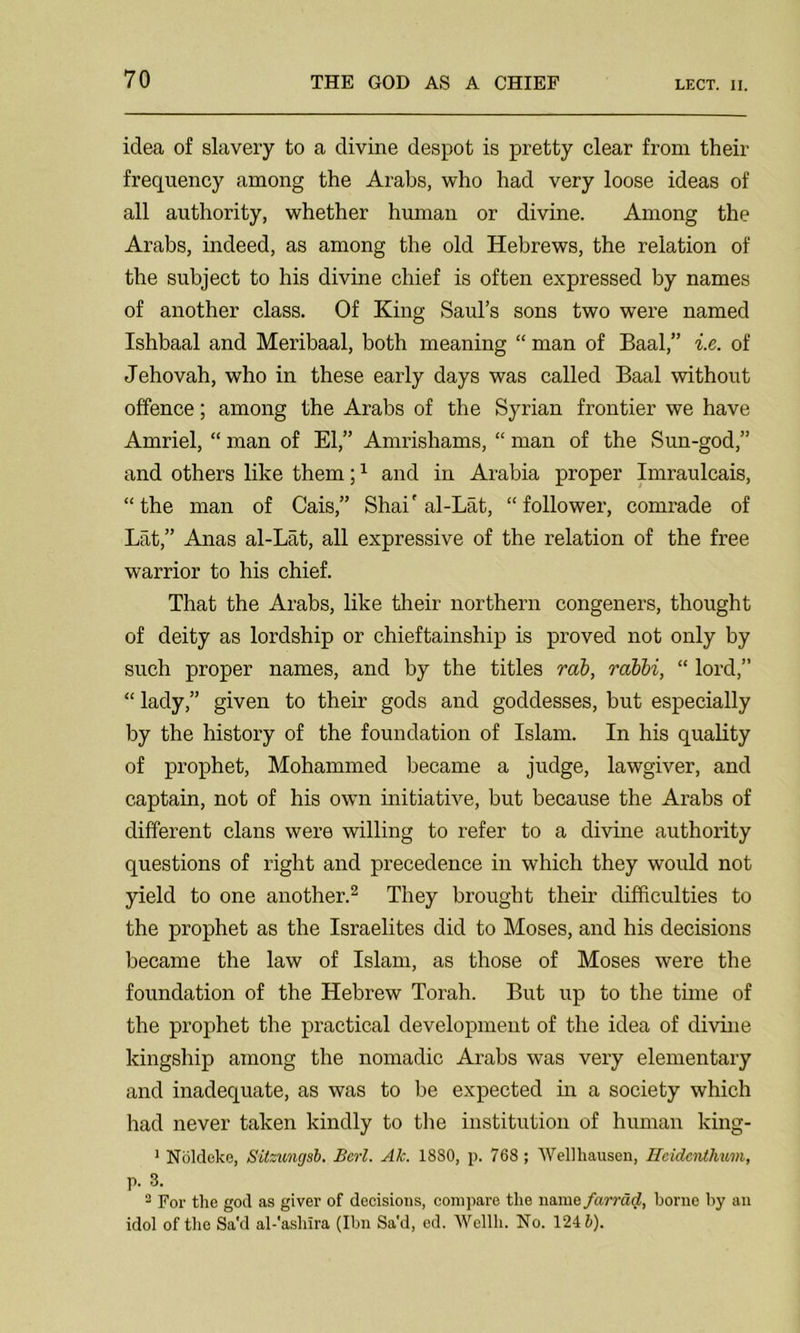 LECT. II. idea of slavery to a divine despot is pretty clear from their frequency among the Arabs, who had very loose ideas of all authority, whether human or divine. Among the Arabs, indeed, as among the old Hebrews, the relation of the subject to his divine chief is often expressed by names of another class. Of King Saul’s sons two were named Ishbaal and Meribaal, both meaning “ man of Baal,” i.e. of Jehovah, who in these early days was called Baal without offence; among the Arabs of the Syrian frontier we have Amriel, “ man of El,” Amrishams, “ man of the Sun-god,” and others like them;1 and in Arabia proper Imraulcais, “ the man of Cais,” Shai' al-Lat, “ follower, comrade of Lat,” Anas al-Lat, all expressive of the relation of the free warrior to his chief. That the Arabs, like their northern congeners, thought of deity as lordship or chieftainship is proved not only by such proper names, and by the titles mb, rabbi, “ lord,” “ lady,” given to their gods and goddesses, but especially by the history of the foundation of Islam. In his quality of prophet, Mohammed became a judge, lawgiver, and captain, not of his own initiative, but because the Arabs of different clans were willing to refer to a divine authority questions of right and precedence in which they would not yield to one another.2 They brought their difficulties to the prophet as the Israelites did to Moses, and his decisions became the law of Islam, as those of Moses were the foundation of the Hebrew Torah. But up to the time of the prophet the practical development of the idea of divine kingship among the nomadic Arabs was very elementary and inadequate, as was to be expected in a society which had never taken kindly to the institution of human king- 1 Noldeke, Sitzungsb. Berl. Ak. 1880, p. 768 ; Wellhausen, Rcidcnthum, p. 3. 3 For the god as giver of decisions, compare the name farrad, borne by an idol of the Sa'd al-'ashira (Ibn Sa'd, ed. AVellh. No. 124 b).