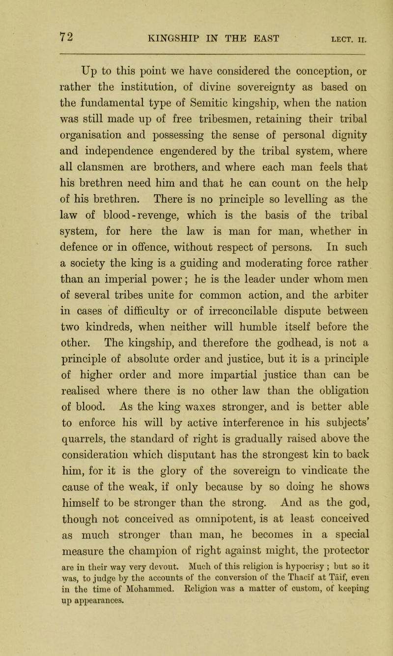 Up to this point we have considered the conception, or rather the institution, of divine sovereignty as based on the fundamental type of Semitic kingship, when the nation was still made up of free tribesmen, retaining their tribal organisation and possessing the sense of personal dignity and independence engendered by the tribal system, where all clansmen are brothers, and where each man feels that his brethren need him and that he can count on the help of his brethren. There is no principle so levelling as the law of blood - revenge, which is the basis of the tribal system, for here the law is man for man, whether in defence or in offence, without respect of persons. In such a society the king is a guiding and moderating force rather than an imperial power; he is the leader under whom men of several tribes unite for common action, and the arbiter in cases of difficulty or of irreconcilable dispute between two kindreds, when neither will humble itself before the other. The kingship, and therefore the godhead, is not a principle of absolute order and justice, but it is a principle of higher order and more impartial justice than can be realised where there is no other law than the obligation of blood. As the king waxes stronger, and is better able to enforce his will by active interference in his subjects’ quarrels, the standard of right is gradually raised above the consideration which disputant has the strongest kin to back him, for it is the glory of the sovereign to vindicate the cause of the weak, if only because by so doing he shows himself to be stronger than the strong. And as the god, though not conceived as omnipotent, is at least conceived as much stronger than man, he becomes in a special measure the champion of right against might, the protector are in their way very devout. Much of this religion is hypocrisy ; but so it was, to judge by the accounts of the conversion of the Thacif at Taif, even in the time of Mohammed. Religion was a matter of custom, of keeping up appearances.