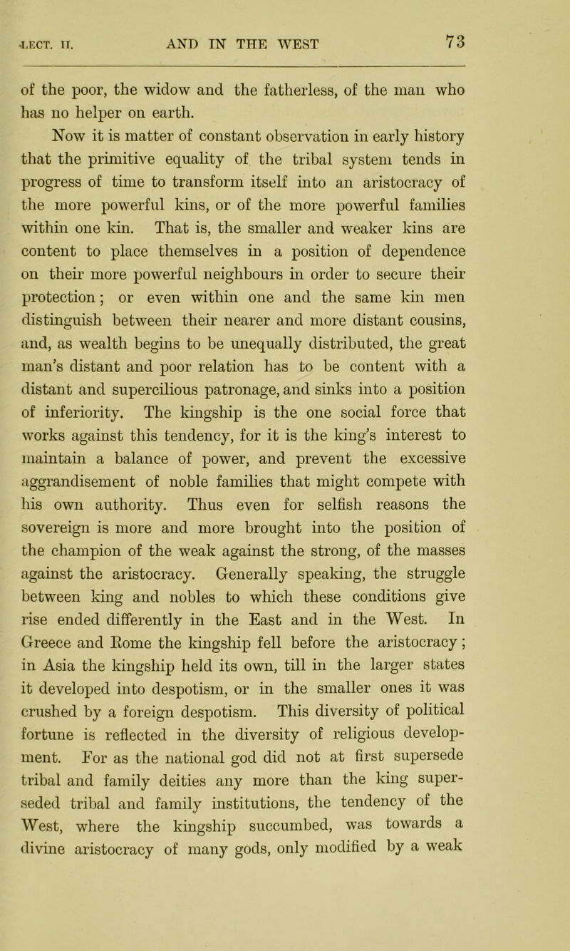 of the pool’, the widow and the fatherless, of the man who has no helper on earth. Now it is matter of constant observation in early history that the primitive equality of the tribal system tends in progress of time to transform itself into an aristocracy of the more powerful kins, or of the more powerful families within one kin. That is, the smaller and weaker kins are content to place themselves in a position of dependence on their more powerful neighbours in order to secure their protection; or even within one and the same kin men distinguish between their nearer and more distant cousins, and, as wealth begins to be unequally distributed, the great man’s distant and poor relation has to be content with a distant and supercilious patronage, and sinks into a position of inferiority. The kingship is the one social force that works against this tendency, for it is the king’s interest to maintain a balance of power, and prevent the excessive aggrandisement of noble families that might compete with his own authority. Thus even for selfish reasons the sovereign is more and more brought into the position of the champion of the weak against the strong, of the masses against the aristocracy. Generally speaking, the struggle between king and nobles to which these conditions give rise ended differently in the East and in the West. In Greece and Rome the kingship fell before the aristocracy; in Asia the kingship held its own, till in the larger states it developed into despotism, or in the smaller ones it was crushed by a foreign despotism. This diversity of political fortune is reflected in the diversity of religious develop- ment. For as the national god did not at first supersede tribal and family deities any more than the king super- seded tribal and family institutions, the tendency of the West, where the kingship succumbed, was towards a divine aristocracy of many gods, only modified by a weak