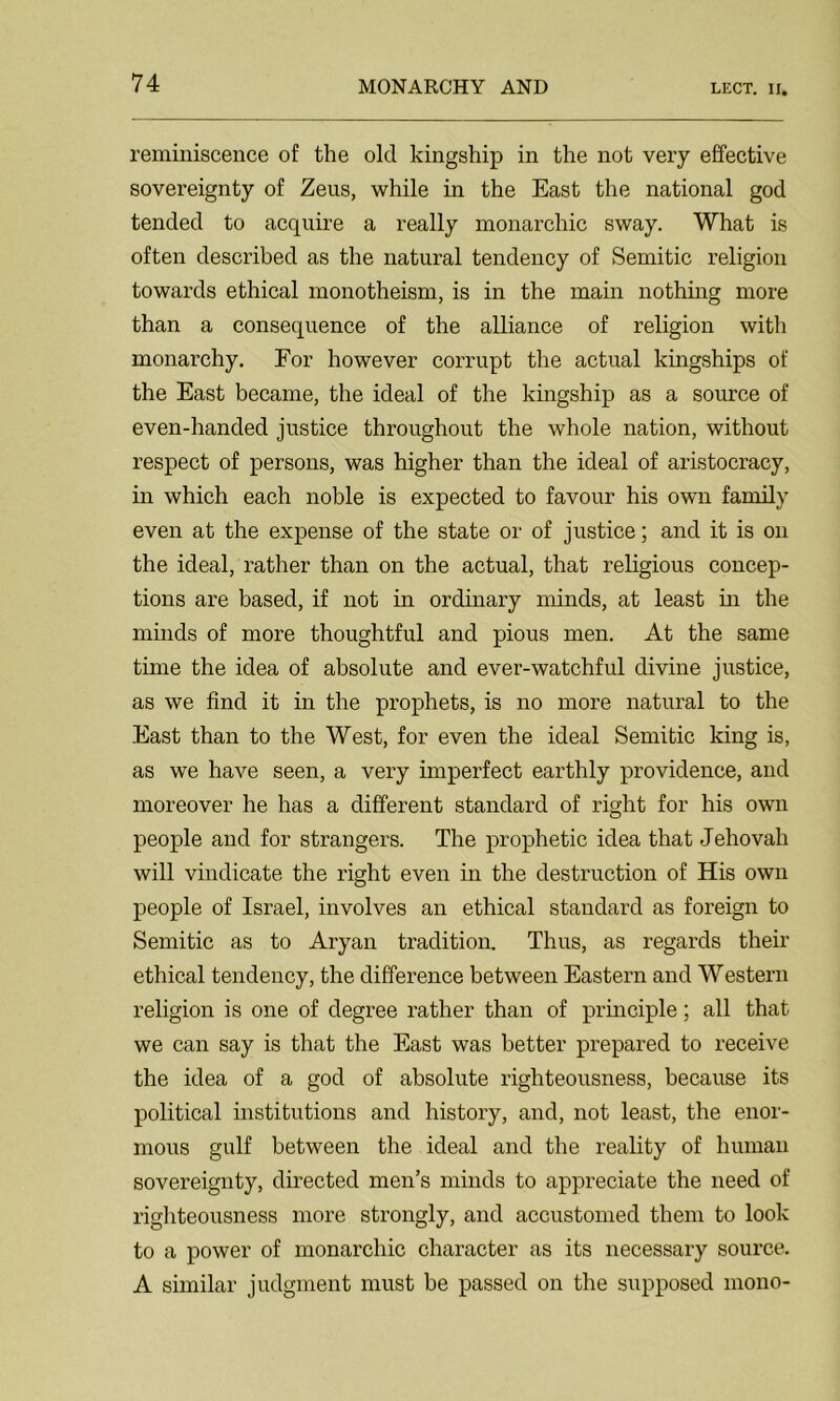reminiscence of the old kingship in the not very effective sovereignty of Zeus, while in the East the national god tended to acquire a really monarchic sway. What is often described as the natural tendency of Semitic religion towards ethical monotheism, is in the main nothing more than a consequence of the alliance of religion with monarchy. For however corrupt the actual kingships of the East became, the ideal of the kingship as a source of even-handed justice throughout the whole nation, without respect of persons, was higher than the ideal of aristocracy, in which each noble is expected to favour his own family even at the expense of the state or of justice; and it is on the ideal, rather than on the actual, that religious concep- tions are based, if not in ordinary minds, at least in the minds of more thoughtful and pious men. At the same time the idea of absolute and ever-watchful divine justice, as we find it in the prophets, is no more natural to the East than to the West, for even the ideal Semitic king is, as we have seen, a very imperfect earthly providence, and moreover he has a different standard of right for his own people and for strangers. The prophetic idea that Jehovah will vindicate the right even in the destruction of His own people of Israel, involves an ethical standard as foreign to Semitic as to Aryan tradition. Thus, as regards their ethical tendency, the difference between Eastern and Western religion is one of degree rather than of principle; all that we can say is that the East was better prepared to receive the idea of a god of absolute righteousness, because its political institutions and history, and, not least, the enor- mous gulf between the ideal and the reality of human sovereignty, directed men’s minds to appreciate the need of righteousness more strongly, and accustomed them to look to a power of monarchic character as its necessary source. A similar judgment must be passed on the supposed mono-